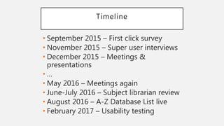 Timeline
• September 2015 – First click survey
• November 2015 – Super user interviews
• December 2015 – Meetings &
presentations
• …
• May 2016 – Meetings again
• June-July 2016 – Subject librarian review
• August 2016 – A-Z Database List live
• February 2017 – Usability testing
 