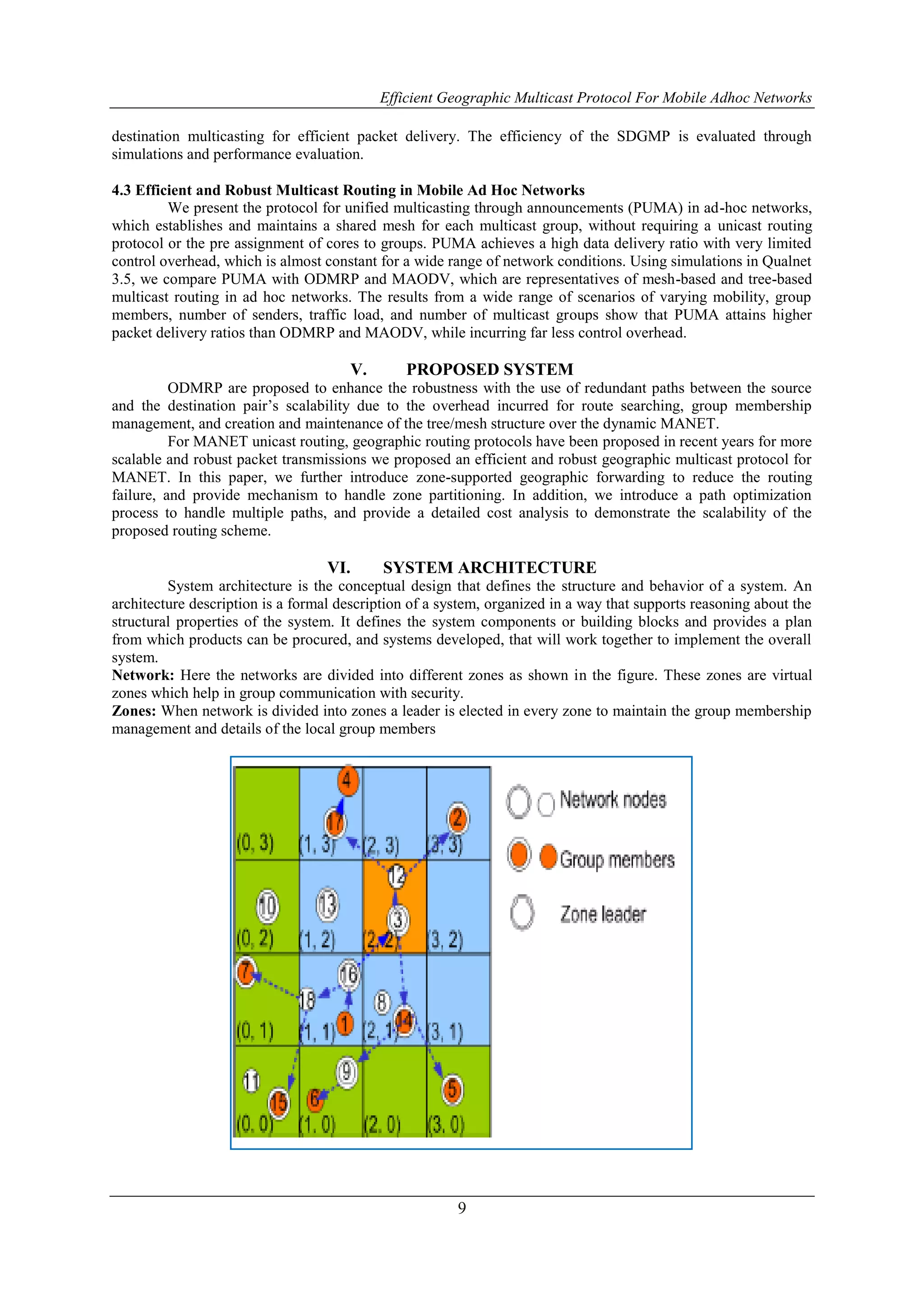 Efficient Geographic Multicast Protocol For Mobile Adhoc Networks
9
destination multicasting for efficient packet delivery. The efficiency of the SDGMP is evaluated through
simulations and performance evaluation.
4.3 Efficient and Robust Multicast Routing in Mobile Ad Hoc Networks
We present the protocol for unified multicasting through announcements (PUMA) in ad-hoc networks,
which establishes and maintains a shared mesh for each multicast group, without requiring a unicast routing
protocol or the pre assignment of cores to groups. PUMA achieves a high data delivery ratio with very limited
control overhead, which is almost constant for a wide range of network conditions. Using simulations in Qualnet
3.5, we compare PUMA with ODMRP and MAODV, which are representatives of mesh-based and tree-based
multicast routing in ad hoc networks. The results from a wide range of scenarios of varying mobility, group
members, number of senders, traffic load, and number of multicast groups show that PUMA attains higher
packet delivery ratios than ODMRP and MAODV, while incurring far less control overhead.
V. PROPOSED SYSTEM
ODMRP are proposed to enhance the robustness with the use of redundant paths between the source
and the destination pair’s scalability due to the overhead incurred for route searching, group membership
management, and creation and maintenance of the tree/mesh structure over the dynamic MANET.
For MANET unicast routing, geographic routing protocols have been proposed in recent years for more
scalable and robust packet transmissions we proposed an efficient and robust geographic multicast protocol for
MANET. In this paper, we further introduce zone-supported geographic forwarding to reduce the routing
failure, and provide mechanism to handle zone partitioning. In addition, we introduce a path optimization
process to handle multiple paths, and provide a detailed cost analysis to demonstrate the scalability of the
proposed routing scheme.
VI. SYSTEM ARCHITECTURE
System architecture is the conceptual design that defines the structure and behavior of a system. An
architecture description is a formal description of a system, organized in a way that supports reasoning about the
structural properties of the system. It defines the system components or building blocks and provides a plan
from which products can be procured, and systems developed, that will work together to implement the overall
system.
Network: Here the networks are divided into different zones as shown in the figure. These zones are virtual
zones which help in group communication with security.
Zones: When network is divided into zones a leader is elected in every zone to maintain the group membership
management and details of the local group members
 