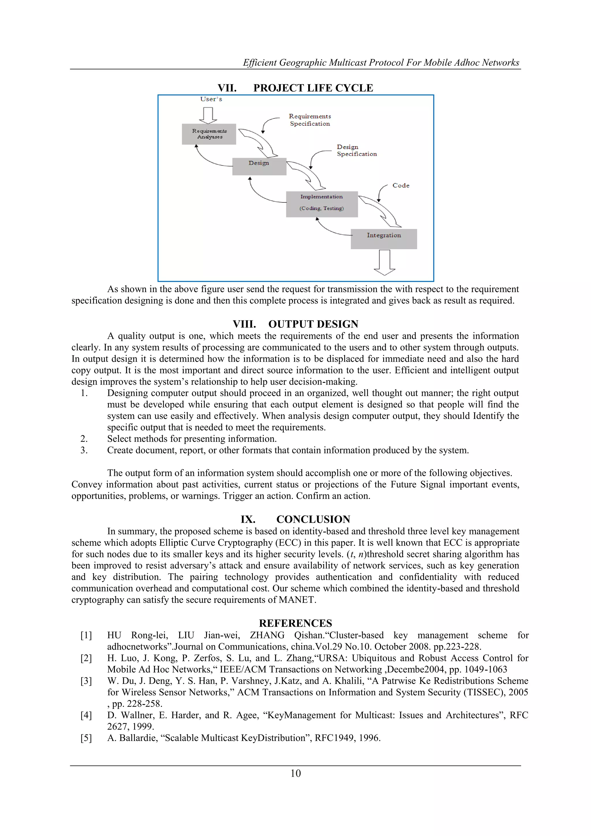 Efficient Geographic Multicast Protocol For Mobile Adhoc Networks
10
VII. PROJECT LIFE CYCLE
As shown in the above figure user send the request for transmission the with respect to the requirement
specification designing is done and then this complete process is integrated and gives back as result as required.
VIII. OUTPUT DESIGN
A quality output is one, which meets the requirements of the end user and presents the information
clearly. In any system results of processing are communicated to the users and to other system through outputs.
In output design it is determined how the information is to be displaced for immediate need and also the hard
copy output. It is the most important and direct source information to the user. Efficient and intelligent output
design improves the system’s relationship to help user decision-making.
1. Designing computer output should proceed in an organized, well thought out manner; the right output
must be developed while ensuring that each output element is designed so that people will find the
system can use easily and effectively. When analysis design computer output, they should Identify the
specific output that is needed to meet the requirements.
2. Select methods for presenting information.
3. Create document, report, or other formats that contain information produced by the system.
The output form of an information system should accomplish one or more of the following objectives.
Convey information about past activities, current status or projections of the Future Signal important events,
opportunities, problems, or warnings. Trigger an action. Confirm an action.
IX. CONCLUSION
In summary, the proposed scheme is based on identity-based and threshold three level key management
scheme which adopts Elliptic Curve Cryptography (ECC) in this paper. It is well known that ECC is appropriate
for such nodes due to its smaller keys and its higher security levels. (t, n)threshold secret sharing algorithm has
been improved to resist adversary’s attack and ensure availability of network services, such as key generation
and key distribution. The pairing technology provides authentication and confidentiality with reduced
communication overhead and computational cost. Our scheme which combined the identity-based and threshold
cryptography can satisfy the secure requirements of MANET.
REFERENCES
[1] HU Rong-lei, LIU Jian-wei, ZHANG Qishan.“Cluster-based key management scheme for
adhocnetworks”.Journal on Communications, china.Vol.29 No.10. October 2008. pp.223-228.
[2] H. Luo, J. Kong, P. Zerfos, S. Lu, and L. Zhang,“URSA: Ubiquitous and Robust Access Control for
Mobile Ad Hoc Networks,“ IEEE/ACM Transactions on Networking ,Decembe2004, pp. 1049-1063
[3] W. Du, J. Deng, Y. S. Han, P. Varshney, J.Katz, and A. Khalili, “A Patrwise Ke Redistributions Scheme
for Wireless Sensor Networks,” ACM Transactions on Information and System Security (TISSEC), 2005
, pp. 228-258.
[4] D. Wallner, E. Harder, and R. Agee, “KeyManagement for Multicast: Issues and Architectures”, RFC
2627, 1999.
[5] A. Ballardie, “Scalable Multicast KeyDistribution”, RFC1949, 1996.
 