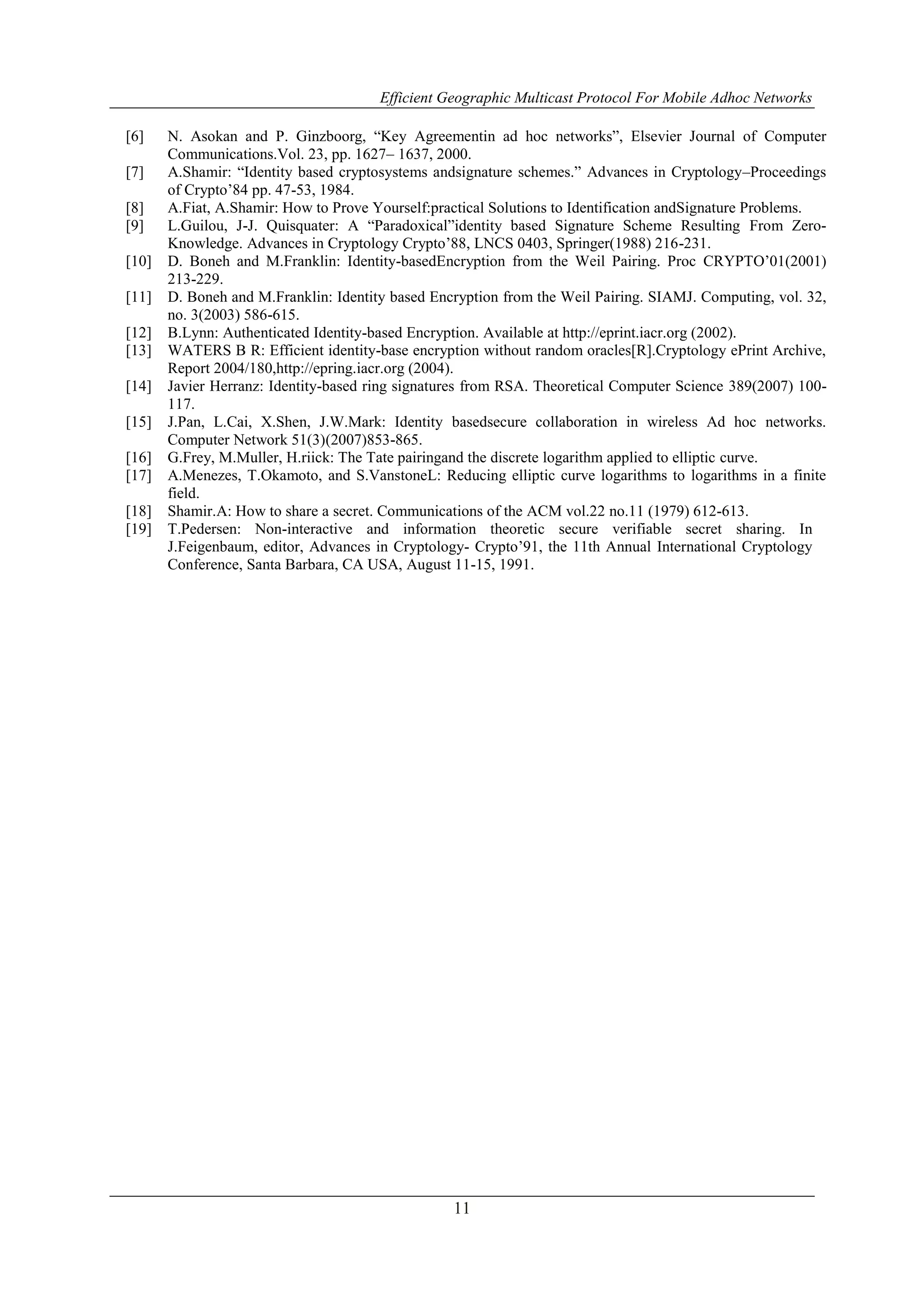Efficient Geographic Multicast Protocol For Mobile Adhoc Networks
11
[6] N. Asokan and P. Ginzboorg, “Key Agreementin ad hoc networks”, Elsevier Journal of Computer
Communications.Vol. 23, pp. 1627– 1637, 2000.
[7] A.Shamir: “Identity based cryptosystems andsignature schemes.” Advances in Cryptology–Proceedings
of Crypto’84 pp. 47-53, 1984.
[8] A.Fiat, A.Shamir: How to Prove Yourself:practical Solutions to Identification andSignature Problems.
[9] L.Guilou, J-J. Quisquater: A “Paradoxical”identity based Signature Scheme Resulting From Zero-
Knowledge. Advances in Cryptology Crypto’88, LNCS 0403, Springer(1988) 216-231.
[10] D. Boneh and M.Franklin: Identity-basedEncryption from the Weil Pairing. Proc CRYPTO’01(2001)
213-229.
[11] D. Boneh and M.Franklin: Identity based Encryption from the Weil Pairing. SIAMJ. Computing, vol. 32,
no. 3(2003) 586-615.
[12] B.Lynn: Authenticated Identity-based Encryption. Available at http://eprint.iacr.org (2002).
[13] WATERS B R: Efficient identity-base encryption without random oracles[R].Cryptology ePrint Archive,
Report 2004/180,http://epring.iacr.org (2004).
[14] Javier Herranz: Identity-based ring signatures from RSA. Theoretical Computer Science 389(2007) 100-
117.
[15] J.Pan, L.Cai, X.Shen, J.W.Mark: Identity basedsecure collaboration in wireless Ad hoc networks.
Computer Network 51(3)(2007)853-865.
[16] G.Frey, M.Muller, H.riick: The Tate pairingand the discrete logarithm applied to elliptic curve.
[17] A.Menezes, T.Okamoto, and S.VanstoneL: Reducing elliptic curve logarithms to logarithms in a finite
field.
[18] Shamir.A: How to share a secret. Communications of the ACM vol.22 no.11 (1979) 612-613.
[19] T.Pedersen: Non-interactive and information theoretic secure verifiable secret sharing. In
J.Feigenbaum, editor, Advances in Cryptology- Crypto’91, the 11th Annual International Cryptology
Conference, Santa Barbara, CA USA, August 11-15, 1991.
 