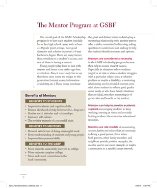 The overall goal of the GSBF Scholarship
program is to have each student conclude
his or her high school career with at least
a 3.0 grade point average, have good
character and a desire to pursue a 4-year
bachelor’s degree.There are many factors
that contribute to a student’s success, and
one of those is having a mentor.
Young people today have to deal with
stresses and issues at an earlier age than
ever before. Also, it is certainly fair to say
that these same issues are unique to this
generation (instant access, information
availability, etc.).These issues punctuate
the great and distinct value in developing a
mentoring relationship with another person
who is older, committed to listening, asking
questions to understand and seeking to help
the student identify resources and options.
Mentors are considered a necessity
in the GSBF scholarship program because
they help to ensure student success.
Especially in situations where students
might be at-risk or when a student struggles
with a particular subject area, a behavior
problem or maybe a disability, a mentoring
relationship can be pivotal. However, even
with those students to whom good grades
come easily, or who have family situations
that are ideal, even then mentoring is of
great value and benefit to the student.
Mentors can help to provide academic
support, encouraging students to keep
working, tutoring at times and certainly
helping to direct them to other educational
resources.
Mentors are role models demonstrating
actions, habits and values that are necessary
to being a good person. Even when
both parents, other family members and
neighbors provide positive examples, the
mentor can be one more example, or maybe
a connection to a specific career network.
The Mentor Program at GSBF
Benefits of Mentors
BENEFITS TO STUDENTS
•	 Improved academic and cognitive skills.
•	 Reduce likelihood of risky behaviors (i.e., drug use.)
•	 Positive social attitudes and relationships.
•	 Increased self-esteem.
•	 The positive example of a successful adult.
BENEFITS TO MENTORS
•	 Personal satisfaction of doing meaningful work.
•	 Better understanding of students and young people.
•	 Improved interpersonal skills.
BENEFITS TO THE GSBF
•	 More students successfully move on to college.
•	 More students complete college.
•	 More and varied connections in the
local community.
8
2201_ParentsHandbook_withEdits.indd 8 4/20/15 10:51 PM
 