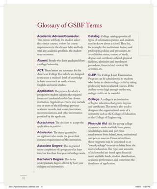 Academic Advisor/Counselor:
This person will help the student select
the correct courses, review the course
requirements in the chosen field, and help
with any academic problems the student
may encounter.
Alumni: People who have graduated from
a college/university.
ACT: These letters are acronyms for the
American College Test which are designed
to measure a student’s level of knowledge
in basic areas such as math, science,
English and social studies.
Application: The process by which a
prospective student submits the required
forms and credentials to his/her chosen
institution. Application criteria may include
one or more of the following: previous
academic records, test scores, interviews,
recommendations, and other information
provided by the applicant.
Acceptance: The decision to accept the
application is positive.
Admission: The status granted to
an applicant who meets the prescribed
entrance requirements of the institution.
Associate Degree: This is granted
upon completion of a program of at least
two, but less than four years of college work.
Bachelor’s Degree: This is the
undergraduate degree offered by four-year
colleges and universities.
Catalog: College catalogs provide all
types of information parents and students
need to know about a school.They list,
for example: the institution’s history and
philosophy, policies and procedures, its
accreditation status, courses of study,
degrees and certificates offered, physical
facilities, admission and enrollment
procedures, financial aid, student life
activities, etc.
CLEP: The College Level Examination
Program can be administered to students
who desire to obtain college credit by taking
proficiency tests in selected courses. If the
student scores high enough on the test,
college credit can be awarded.
College: A college is an institution
of higher education that grants degrees
and certificates.The term is also used to
designate the organizational units of a
university such as the College of Education
or the College of Engineering.
Financial Aid: Aid for paying college
expenses is made available from grants,
scholarships, loans and part-time
employment from federal, state, institutional
and private sources. Financial aid from
these programs may be combined in an
“award package” to meet or defray from the
cost of education.The types and amounts
of aid awarded are based upon financial
need, available funds, student classification,
academic performance, and sometimes the
timeliness of application.
Glossary of GSBF Terms
10
2201_ParentsHandbook_withEdits.indd 10 4/20/15 10:51 PM
 