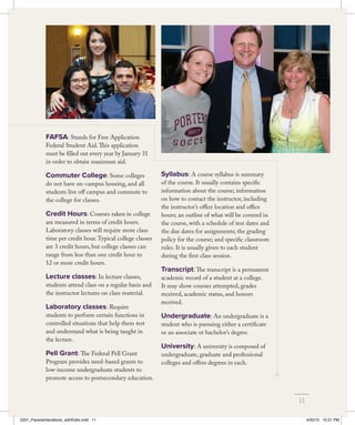 FAFSA: Stands for Free Application
Federal Student Aid.This application
must be filled out every year by January 31
in order to obtain maximum aid.
Commuter College: Some colleges
do not have on-campus housing, and all
students live off campus and commute to
the college for classes.
Credit Hours: Courses taken in college
are measured in terms of credit hours.
Laboratory classes will require more class
time per credit hour.Typical college classes
are 3 credit hours, but college classes can
range from less than one credit hour to
12 or more credit hours.
Lecture classes: In lecture classes,
students attend class on a regular basis and
the instructor lectures on class material.
Laboratory classes: Require
students to perform certain functions in
controlled situations that help them test
and understand what is being taught in
the lecture.
Pell Grant: The Federal Pell Grant
Program provides need-based grants to
low-income undergraduate students to
promote access to postsecondary education.
Syllabus: A course syllabus is summary
of the course. It usually contains specific
information about the course; information
on how to contact the instructor, including
the instructor’s office location and office
hours; an outline of what will be covered in
the course, with a schedule of test dates and
the due dates for assignments; the grading
policy for the course; and specific classroom
rules. It is usually given to each student
during the first class session.
Transcript: The transcript is a permanent
academic record of a student at a college.
It may show courses attempted, grades
received, academic status, and honors
received.
Undergraduate: An undergraduate is a
student who is pursuing either a certificate
or an associate or bachelor’s degree.
University: A university is composed of
undergraduate, graduate and professional
colleges and offers degrees in each.
11
2201_ParentsHandbook_withEdits.indd 11 4/20/15 10:51 PM
 
