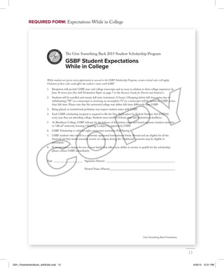 Give Something Back Foundation
The Give Something Back 2015 Student Scholarship Program
GSBF Student Expectations
While in College
While students are given every opportunity to succeed in the GSBF Scholarship Program, certain critical rules will apply.
Violation of these rules could affect the student’s status with GSBF.
1. Recipients will provide GSBF year-end college transcripts and an essay in relation to their college experience by
June 30 every year (See Self-Evaluation Paper on page 7 in the Resource Guide for Parents and Students.)
2. Students will be enrolled and remain full-time (minimum 12 hours.) Dropping below full-time status due to
withdrawing (“W” on a transcript) or receiving an incomplete (“I” on a transcript) will be viewed by GSBF as less
than full-time. Please note that the university/college may define full-time differently than GSBF.
3. Being placed on institutional probation may impact student status with GSBF.
4. Each GSBF scholarship recipient is required to file the Free Application for Federal Student Aid (FAFSA)
every year they are attending college. Students must meet all federal, state and institutional deadlines.
5. At Blackburn College, GSBF will pay for the balance of the tuition, room and board expenses (student must live
in “official” university housing.) Housing is subject to approval by GSBF.
6. GSBF Scholarship is valid for eight consecutive semesters (Fall/Spring.)
7. GSBF students who enroll in a university-sponsored International Study Abroad and are eligible for all the
financial aid they would normally receive on campus during the “traditional” semester may be eligible to
participate.
8. If circumstances change for you or your family that affect your ability to receive or qualify for the scholarship,
please contact GSBF immediately.
Date _____________________ Signature (Parent) ___________________________________________________
Date _____________________ Printed Name (Parent)________________________________________________
REQUIRED FORM: Expectations While in College
13
2201_ParentsHandbook_withEdits.indd 13 4/20/15 10:51 PM
 