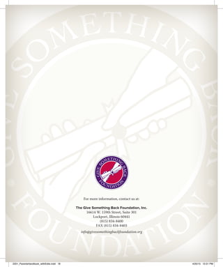For more information, contact us at:
The Give Something Back Foundation, Inc.
16614 W. 159th Street, Suite 301
Lockport, Illinois 60441
(815) 834-8400
FAX (815) 834-8403
info@givesomethingbackfoundation.org
2201_ParentsHandbook_withEdits.indd 18 4/20/15 10:51 PM
 