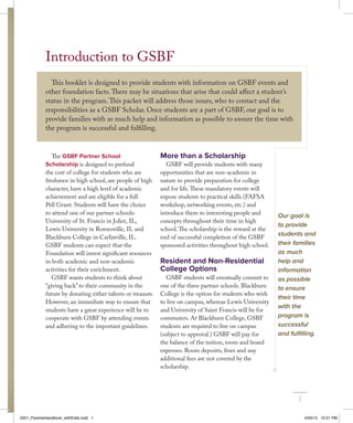 Introduction to GSBF
This booklet is designed to provide students with information on GSBF events and
other foundation facts.There may be situations that arise that could affect a student’s
status in the program.This packet will address those issues, who to contact and the
responsibilities as a GSBF Scholar. Once students are a part of GSBF, our goal is to
provide families with as much help and information as possible to ensure the time with
the program is successful and fulfilling.
The GSBF Partner School
Scholarship is designed to prefund
the cost of college for students who are
freshmen in high school, are people of high
character, have a high level of academic
achievement and are eligible for a full
Pell Grant. Students will have the choice
to attend one of our partner schools:
University of St. Francis in Joliet, IL,
Lewis University in Romeoville, IL and
Blackburn College in Carlinville, IL.
GSBF students can expect that the
Foundation will invest significant resources
in both academic and non-academic
activities for their enrichment.
GSBF wants students to think about
“giving back” to their community in the
future by donating either talents or treasure.
However, an immediate way to ensure that
students have a great experience will be to
cooperate with GSBF by attending events
and adhering to the important guidelines.
More than a Scholarship
GSBF will provide students with many
opportunities that are non-academic in
nature to provide preparation for college
and for life.These mandatory events will
expose students to practical skills (FAFSA
workshop, networking events, etc.) and
introduce them to interesting people and
concepts throughout their time in high
school.The scholarship is the reward at the
end of successful completion of the GSBF
sponsored activities throughout high school.
Resident and Non-Residential
College Options
GSBF students will eventually commit to
one of the three partner schools. Blackburn
College is the option for students who wish
to live on campus, whereas Lewis University
and University of Saint Francis will be for
commuters. At Blackburn College, GSBF
students are required to live on campus
(subject to approval.) GSBF will pay for
the balance of the tuition, room and board
expenses. Room deposits, fines and any
additional fees are not covered by the
scholarship.
Our goal is
to provide
students and
their families
as much
help and
information
as possible
to ensure
their time
with the
program is
successful
and fulfilling.
1
2201_ParentsHandbook_withEdits.indd 1 4/20/15 10:51 PM
 