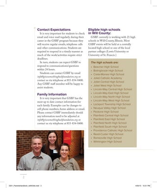 Contact Expectations
It is very important for students to check
email and voice mail regularly during their
career in the GSBF program because they
will receive regular emails, telephone calls
and other communications. Students are
required to respond in a timely manner as
much of the work/activities require strict
deadlines.
In turn, students can expect GSBF to
respond to communications/questions
within 24 hours.
Students can contact GSBF by email
info@givesomethingbackfoundation.org or
contact us via telephone at 815-834-8400.
Any GSBF staff member will be happy to
assist students.
Family Information
It is very important that GSBF has the
most up to date contact information for
each family. Examples can be changes to
cell phone numbers, home address or email.
Please contact GSBF immediately should
any information need to be adjusted at
info@givesomethingbackfoundation.org or
contact us via telephone at 815-834-8400.
Eligible high schools
in Will County:
GSBF currently is working with 21 high
schools in Will County, Illinois. Most
GSBF events will be held at a centrally
located high school or one of the local
partner colleges (Lewis University or
University of St. Francis.)
The high schools are:
•	 Beecher High School
•	 Bolingbrook High School
•	 Crete-Monee High School
•	 Joliet Catholic Academy
•	 Joliet Central High School
•	 Joliet West High School
•	 Lincoln-Way Central High School
•	 Lincoln-Way East High School
•	 Lincoln-Way North High School
•	 Lincoln-Way West High School
•	 Lockport Township High School
•	 Neuqua Valley High School
•	 Peotone High School
•	 Plainfield Central High School
•	 Plainfield East High School
•	 Plainfield North High School
•	 Plainfield South High School
•	 Providence Catholic High School
•	 Reed-Custer High School
•	 Romeoville High School
•	 Wilmington High School
2
2201_ParentsHandbook_withEdits.indd 2 4/20/15 10:51 PM
 