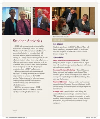 9th GRADE
Students are chosen for GSBF in March.There will
be no mandatory activities in which to participate
with the exception of the GSBF Annual Dinner
(please see page 5.)
10th GRADE
Meet an Interesting Professional – GSBF will
bring in a person to speak to the students on topics
that will enrich their perspectives. Speakers will rotate
depending on schedules.
Success/Choices Workshop – This will focus on
being successful and making good choices.There
will be a special section focusing on social media and
subsequent ways to be protected when utilizing these
sites and the Internet.
Raymond Benson – Famous author and computer
games designer Raymond Benson will discuss his life
and encourage students to pursue a college degree and
their dreams.
College Tour – This will take place during the
summer before students begin junior/senior year.
This is designed to provide the opportunity to begin
thinking about college fit (i.e. size, location, distance
from home, etc.) and experience different college
campuses.
GSBF will sponsor several activities while
students are in both high school and college.
At all events, GSBF scholars are asked to show
appropriate behavior by providing their full
attention, wearing appropriate clothing and
arriving in a timely fashion. During events, GSBF
asks that students refrain from using cellphones or
other electronic device unless requested to do so.
If students need to contact their parent/guardian
for an emergency, we ask that they request
permission from a GSBF staff member.
All events are considered mandatory and
are subject to change. However, GSBF events
are posted far in advance on the GSBF
website. Failure to attend or being unexcused
(not responding to GSBF invitations or
communications) may affect a student’s
scholarship status.
RSVP for an event or contact GSBF
via telephone at 815-834-8400 or email at
info@givesomethingbackfoundation.org.
Student Activities HIGH SCHOOL
Current events include:
4
2201_ParentsHandbook_withEdits.indd 4 4/20/15 10:51 PM
 
