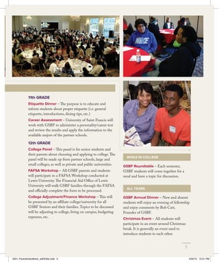 GSBF Roundtable – Each semester,
GSBF students will come together for a
meal and have a topic for discussion.
GSBF Annual Dinner – New and alumni
students will enjoy an evening of fellowship
and enjoy comments by Bob Carr,
Founder of GSBF.
Christmas Event – All students will
participate in an event around Christmas
break. It is generally an event used to
introduce students to each other.
11th GRADE
Etiquette Dinner – The purpose is to educate and
inform students about proper etiquette (i.e. general
etiquette, introductions, dining tips, etc.)
Career Assessment – University of Saint Francis will
work with GSBF to administer a personality/career test
and review the results and apply the information to the
available majors of the partner schools.
12th GRADE
College Panel – This panel is for senior students and
their parents about choosing and applying to college.The
panel will be made up from partner schools, large and
small colleges, as well as private and public universities.
FAFSA Workshop – All GSBF parents and students
will participate in a FAFSA Workshop conducted at
Lewis University.The Financial Aid Office of Lewis
University will walk GSBF families through the FAFSA
and officially complete the form to be processed.
College Adjustment/Finance Workshop – This will
be presented by an affiliate college/university for all
GSBF Seniors and their families.Topics to be discussed
will be adjusting to college, living on campus, budgeting
expenses, etc.
WHILE IN COLLEGE
ALL YEARS
5
2201_ParentsHandbook_withEdits.indd 5 4/20/15 10:51 PM
 