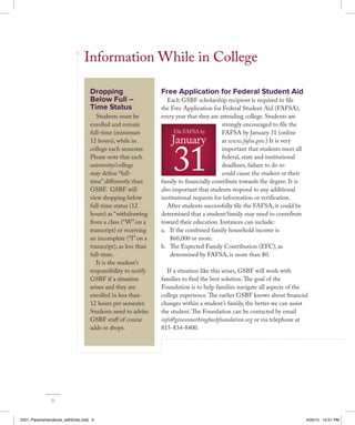 Information While in College
Free Application for Federal Student Aid
Each GSBF scholarship recipient is required to file
the Free Application for Federal Student Aid (FAFSA),
every year that they are attending college. Students are
strongly encouraged to file the
FAFSA by January 31 (online
at www.fafsa.gov.) It is very
important that students meet all
federal, state and institutional
deadlines, failure to do so
could cause the student or their
family to financially contribute towards the degree. It is
also important that students respond to any additional
institutional requests for information or verification.
After students successfully file the FAFSA, it could be
determined that a student/family may need to contribute
toward their education. Instances can include:
a.	 If the combined family household income is
$60,000 or more.
b.	 The Expected Family Contribution (EFC), as
determined by FAFSA, is more than $0.
If a situation like this arises, GSBF will work with
families to find the best solution.The goal of the
Foundation is to help families navigate all aspects of the
college experience.The earlier GSBF knows about financial
changes within a student’s family, the better we can assist
the student.The Foundation can be contacted by email
info@givesomethingbackfoundation.org or via telephone at
815-834-8400.
File FAFSA by
January
31
File FAFSA by
January
31
Dropping
Below Full –
Time Status
Students must be
enrolled and remain
full-time (minimum
12 hours), while in
college each semester.
Please note that each
university/college
may define “full-
time” differently than
GSBF. GSBF will
view dropping below
full-time status (12
hours) as “withdrawing
from a class (“W” on a
transcript) or receiving
an incomplete (“I” on a
transcript), as less than
full-time.
It is the student’s
responsibility to notify
GSBF if a situation
arises and they are
enrolled in less than
12 hours per semester.
Students need to advise
GSBF staff of course
adds or drops.
6
2201_ParentsHandbook_withEdits.indd 6 4/20/15 10:51 PM
 