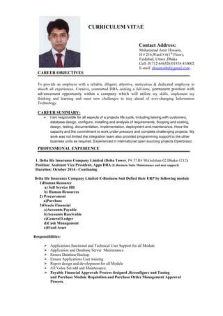 CURRICULUM VITAE
Contact Address:
Muhammad Amir Hossain,
H # 216,Ward # 6(1th
Floor),
Faidabad, Uttara ,Dhaka
Cell: 01712-646526/01938-410002
E-mail: ahsumonbd@gmail.com .
CAREER OBJECTIVES
To provide an employer with a reliable, diligent, attentive, meticulous & dedicated employee to
absorb all experiences. Creative, committed DBA seeking a full-time, permanent position with
advancement opportunity within a company which will utilize my skills, implement my
thinking and learning and meet new challenges to stay ahead of ever-changing Information
Technology.
CAREER SUMMARY:
 I am responsible for all aspects of a projects life cycle, including liaising with customers,
database design, configure, installing and analysis of requirements, Scoping and costing,
design, testing, documentation, implementation, deployment and maintenance. Have the
capacity and the commitment to work under pressure and complete challenging projects. My
work was not limited the integration team also provided programming support to the other
business units as required. Experienced in international open sourcing projects Openbravo.
PROFESSIONAL EXPERIENCE
1. Delta life Insurance Company Limited (Delta Tower, P# 37,R# 90,Gulshan-02,Dhaka-1212)
Position: Assistant Vice President, Apps DBA (E-Business Suite Maintenance and user support)
Duration: October 2014 - Continuing
Delta life Insurance Company Limited E-Business Suit Defied their ERP by following module
1)Human Resource
a) Self Service HR
b) Human Resources
2) Procurement
a)Purchase
3)Oracle Financial
a)Accounts Payable
b)Accounts Receivable
c)General Ledger
d)Cash Management
e)Fixed Asset
Responsibilities:
 Applications functional and Technical User Support for all Module
 Application and Database Server Maintenance
 Ensure Database Backup.
 Ensure Applications User training
 Report design and development for all Module
 All Value Set add and Maintenance.
 Payable Financial Approvals Process designed ,Reconfigure and Tuning
and Purchase Module Requisition and Purchase Order Management Approval
Process.
 