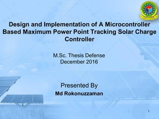 Design and Implementation of A Microcontroller
Based Maximum Power Point Tracking Solar Charge
Controller
M.Sc. Thesis Defense
December 2016
Presented By
Md Rokonuzzaman
1
 