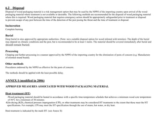 6.2 Disposal 
Disposal of wood packaging material is a risk management option that may be used by the NPPO of the importing country upon arrival of the wood 
packaging material where treatment is not available or desirable. The following methods are recommended for the disposal of wood packaging material 
where this is required. Wood packaging material that requires emergency action should be appropriately safeguarded prior to treatment or disposal 
to prevent escape of any pest between the time of the detection of the pest posing the threat and the time of treatment or disposal. 
Incineration 
Complete burning 
Burial 
Deep burial in sites approved by appropriate authorities. (Note: not a suitable disposal option for wood infested with termites). The depth of the burial 
may depend on climatic conditions and the pest, but is recommended to be at least 1 metre. The material should be covered immediately after burial and 
should remain buried. 
Processing 
Chipping and further processing in a manner approved by the NPPO of the importing country for the elimination of pests of concern (e.g. Manufacture 
of oriented strand board). 
Other methods 
Procedures endorsed by the NPPO as effective for the pests of concern. 
The methods should be applied with the least possible delay. 
ANNEX I (modified in 2006) 
APPROVED MEASURES ASSOCIATED WITH WOOD PACKAGING MATERIAL 
Heat treatment (HT) 
-Wood packaging material should be heated in accordance with a specific time-temperature schedule that achieves a minimum wood core temperature 
of 56°C for a minimum of 30 minutes. 
-Kiln-drying (KD), chemical pressure impregnation (CPI), or other treatments may be considered HT treatments to the extent that these meet the HT 
specifications. For example, CPI may meet the HT specification through the use of steam, hot water, or dry heat. 
Heat treatment is indicated by the mark HT. (see Annex II) 
 