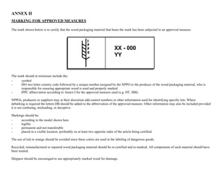 ANNEX II 
MARKING FOR APPROVED MEASURES 
The mark shown below is to certify that the wood packaging material that bears the mark has been subjected to an approved measure. 
XX- 000 
YY 
The mark should at minimum include the: 
- symbol 
- ISO two letter country code followed by a unique number assigned by the NPPO to the producer of the wood packaging material, who is 
responsible for ensuring appropriate wood is used and properly marked 
- IPPC abbreviation according to Annex I for the approved measure used (e.g. HT, MB). 
NPPOs, producers or suppliers may at their discretion add control numbers or other information used for identifying specific lots. Where 
debarking is required the letters DB should be added to the abbreviation of the approved measure. Other information may also be included provided 
it is not confusing, misleading, or deceptive. 
Markings should be: 
- according to the model shown here 
- legible 
- permanent and not transferable 
- placed in a visible location, preferably on at least two opposite sides of the article being certified. 
The use of red or orange should be avoided since these colors are used in the labeling of dangerous goods. 
Recycled, remanufactured or repaired wood packaging material should be re-certified and re-marked. All components of such material should have 
been treated. 
Shippers should be encouraged to use appropriately marked wood for dunnage. 
 