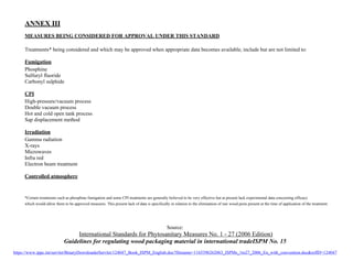 ANNEX III 
MEASURES BEING CONSIDERED FOR APPROVAL UNDER THIS STANDARD 
Treatments* being considered and which may be approved when appropriate data becomes available, include but are not limited to: 
Fumigation 
Phosphine 
Sulfuryl fluoride 
Carbonyl sulphide 
CPI 
High-pressure/vacuum process 
Double vacuum process 
Hot and cold open tank process 
Sap displacement method 
Irradiation 
Gamma radiation 
X-rays 
Microwaves 
Infra red 
Electron beam treatment 
Controlled atmosphere 
*Certain treatments such as phosphine fumigation and some CPI treatments are generally believed to be very effective but at present lack experimental data concerning efficacy 
which would allow them to be approved measures. This present lack of data is specifically in relation to the elimination of raw wood pests present at the time of application of the treatment. 
Source: 
International Standards for Phytosanitary Measures No. 1 - 27 (2006 Edition) 
Guidelines for regulating wood packaging material in international tradeISPM No. 15 
https://www.ippc.int/servlet/BinaryDownloaderServlet/124047_Book_ISPM_English.doc?filename=1165396262063_ISPMs_1to27_2006_En_with_convention.docrefID=124047 
