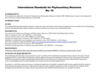 International Standards for Phytosanitary Measures 
No. 15 
This standard was endorsed by the Interim Commission on Phytosanitary Measures in March 2002. Modifications to Annex I were endorsed by 
the Commission on Phytosanitary Measures in April 2006. 
SCOPE 
This standard describes phytosanitary measures to reduce the risk of introduction and/or spread of quarantine pests associated with wood packaging 
material (including dunnage), made of coniferous and non-coniferous raw wood, in use in international trade. 
REFERENCES 
Agreement on the Application of Sanitary and Phytosanitary Measures, 1994. World Trade Organization, Geneva. 
Export certification system, 1997. ISPM No. 7, FAO, Rome. 
Glossary of phytosanitary terms, 2001. ISPM No. 5, FAO, Rome. 
Guidelines for phytosanitary certificates, 2001. ISPM No. 12, FAO, Rome. 
Guidelines on notification of non-compliance and emergency action, 2001. ISPM No. 13, FAO, Rome. 
ISO 3166-1-ALPHA-2 CODE ELEMENTS (http://www.din.de/gremien/nas/nabd/iso3166ma/codlstp1/en_listp1.html) 
International Plant Protection Convention, 1997. FAO, Rome. 
Principles of plant quarantine as related to international trade, 1995. ISPM No. 1, FAO, Rome. 
DEFINITIONS 
Definitions of phytosanitary terms used in the present standard can be found in ISPM No. 5 (Glossary of phytosanitary terms). 
OUTLINE OF REQUIREMENTS 
Wood packaging material made of unprocessed raw wood is a pathway for the introduction and spread of pests. Because the origin of wood 
packaging material is often difficult to determine, globally approved measures that significantly reduce the risk of pest spread are described. 
NPPOs are encouraged to accept wood packaging material that has been subjected to an approved measure without further requirements. 
Such wood packaging material includes dunnage, but excludes processed wood packaging material. 
Procedures to verify that an approved measure, including the application of a globally recognized mark, has been applied should be in place in 
both exporting and importing countries. Other measures agreed to under a bilateral arrangement are also considered in this standard. Wood 
packaging material that does not comply with the requirements of this standard should be disposed of in an approved manner. 
 