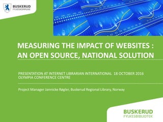 MEASURING THE IMPACT OF WEBSITES :
AN OPEN SOURCE, NATIONAL SOLUTION
PRESENTATION AT INTERNET LIBRARIAN INTERNATIONAL 18 OCTOBER 2016
OLYMPIA CONFERENCE CENTRE
Project Manager Jannicke Røgler, Buskerud Regional Library, Norway
 