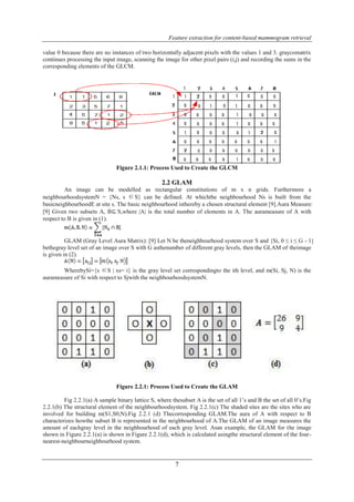 Feature extraction for content-based mammogram retrieval 
value 0 because there are no instances of two horizontally adjacent pixels with the values 1 and 3. graycomatrix 
continues processing the input image, scanning the image for other pixel pairs (i,j) and recording the sums in the 
corresponding elements of the GLCM. 
Figure 2.1.1: Process Used to Create the GLCM 
2.2 GLAM 
An image can be modelled as rectangular constitutions of m x n grids. Furthermore a 
neighbourhoodsystemN = {Ns, s ∈S} can be defined. At whichthe neighbourhood Ns is built from the 
basicneighbourhoodE at site s. The basic neighbourhood isthereby a chosen structural element [9].Aura Measure: 
[9] Given two subsets A, B⊆ S,where |A| is the total number of elements in A. The aurameasure of A with 
respect to B is given in (1). 
GLAM (Gray Level Aura Matrix): [9] Let N be theneighbourhood system over S and {Si, 0 ≤ i ≤ G - 1} 
bethegray level set of an image over S with G asthenumber of different gray levels, then the GLAM of theimage 
is given in (2). 
WherebySi={s ∈S | xs= i} is the gray level set correspondingto the ith level, and m(Si, Sj, N) is the 
aurameasure of Si with respect to Sjwith the neighbourhoodsystemN. 
Figure 2.2.1: Process Used to Create the GLAM 
Fig 2.2.1(a) A sample binary lattice S, where thesubset A is the set of all 1’s and B the set of all 0’s.Fig 
2.2.1(b) The structural element of the neighbourhoodsystem. Fig 2.2.1(c) The shaded sites are the sites who are 
involved for building m(S1,S0,N).Fig 2.2.1 (d) Thecorresponding GLAM.The aura of A with respect to B 
characterizes howthe subset B is represented in the neighbourhood of A.The GLAM of an image measures the 
amount of eachgray level in the neighbourhood of each gray level. Asan example, the GLAM for the image 
shown in Figure 2.2.1(a) is shown in Figure 2.2.1(d), which is calculated usingthe structural element of the four-nearest- 
7 
neighbourneighbourhood system. 
 