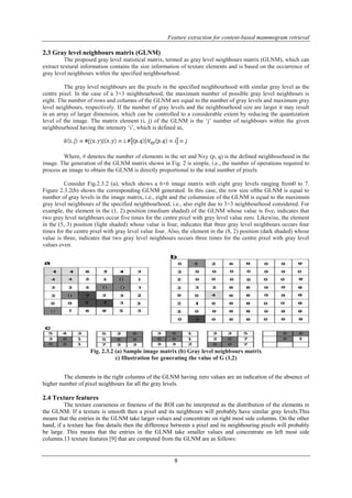 Feature extraction for content-based mammogram retrieval 
8 
2.3 Gray level neighbours matrix (GLNM) 
The proposed gray level statistical matrix, termed as gray level neighbours matrix (GLNM), which can 
extract textural information contains the size information of texture elements and is based on the occurrence of 
gray level neighbours within the specified neighbourhood. 
The gray level neighbours are the pixels in the specified neighbourhood with similar gray level as the 
centre pixel. In the case of a 3×3 neighbourhood, the maximum number of possible gray level neighbours is 
eight. The number of rows and columns of the GLNM are equal to the number of gray levels and maximum gray 
level neighbours, respectively. If the number of gray levels and the neighbourhood size are larger it may result 
in an array of larger dimension, which can be controlled to a considerable extent by reducing the quantization 
level of the image. The matrix element (i, j) of the GLNM is the ‘j’ number of neighbours within the given 
neighbourhood having the intensity ‘i’, which is defined as, 
Where, # denotes the number of elements in the set and Nxy (p, q) is the defined neighbourhood in the 
image. The generation of the GLNM matrix shown in Fig. 2 is simple, i.e., the number of operations required to 
process an image to obtain the GLNM is directly proportional to the total number of pixels. 
Consider Fig.2.3.2 (a), which shows a 6×6 image matrix with eight gray levels ranging from0 to 7. 
Figure 2.3.2(b) shows the corresponding GLNM generated. In this case, the row size ofthe GLNM is equal to 
number of gray levels in the image matrix, i.e., eight and the columnsize of the GLNM is equal to the maximum 
gray level neighbours of the specified neighbourhood, i.e., also eight due to 3×3 neighbourhood considered. For 
example, the element in the (1, 2) position (medium shaded) of the GLNM whose value is five, indicates that 
two gray level neighbours occur five times for the centre pixel with gray level value zero. Likewise, the element 
in the (5, 3) position (light shaded) whose value is four, indicates that three gray level neighbours occurs four 
times for the centre pixel with gray level value four. Also, the element in the (8, 2) position (dark shaded) whose 
value is three, indicates that two gray level neighbours occurs three times for the centre pixel with gray level 
values even. 
Fig. 2.3.2 (a) Sample image matrix (b) Gray level neighbours matrix 
c) Illustration for generating the value of G (1,2) 
The elements in the right columns of the GLNM having zero values are an indication of the absence of 
higher number of pixel neighbours for all the gray levels. 
2.4 Texture features 
The texture coarseness or fineness of the ROI can be interpreted as the distribution of the elements in 
the GLNM. If a texture is smooth then a pixel and its neighbours will probably have similar gray levels.This 
means that the entries in the GLNM take larger values and concentrate on right most side columns. On the other 
hand, if a texture has fine details then the difference between a pixel and its neighbouring pixels will probably 
be large. This means that the entries in the GLNM take smaller values and concentrate on left most side 
columns.13 texture features [9] that are computed from the GLNM are as follows: 
 