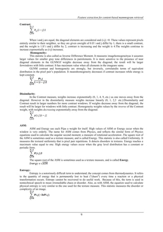 Feature extraction for content-based mammogram retrieval 
9 
Contrast: 
When i and j are equal, the diagonal elements are considered and (i-j) =0. These values represent pixels 
entirely similar to their neighbor, so they are given aweight of 0.If i and j differ by 1, there is a small contrast, 
and the weight is 1.If i and j differ by 2, contrast is increasing and the weight is 4.The weights continue to 
increase exponentially as (i-j) increases. 
Homogeneity: 
This statistic is also called as Inverse Difference Moment. It measures imagehomogeneityas it assumes 
larger values for smaller gray tone differences in pairelements. It is more sensitive to the presence of near 
diagonal elements in the GLNM.If weights decrease away from the diagonal, the result will be larger 
forwindows with little contrast. It has maximum value when all elements in the imageare same. 
GLNM contrast and homogeneity are strongly, but inversely, correlatedin terms of equivalent 
distribution in the pixel pair’s population. It meanshomogeneity decreases if contrast increases while energy is 
kept constant. 
Dissimilarity: 
In the Contrast measure, weights increase exponentially (0, 1, 4, 9, etc.) as one moves away from the 
diagonal. However in the dissimilarity measure weights increase linearly (0, 1, 2,3 etc.).Dissimilarity and 
Contrast result in larger numbers for more contrast windows. If weights decrease away from the diagonal, the 
result will be larger for windows with little contrast. Homogeneity weights values by the inverse of the Contrast 
weight, with weights decreasing exponentially away from the diagonal. 
ASM: 
ASM and Energy use each Pijas a weight for itself. High values of ASM or Energy occur when the 
window is very orderly. The name for ASM comes from Physics, and reflects the similar form of Physics 
equations used to calculate the angular second moment; a measure of rotational acceleration .The square root of 
the ASM is sometimes used as a texture measure, and is called Energy. This statistic is also called Uniformity. It 
measures the textural uniformity that is pixel pair repetitions. It detects disorders in textures. Energy reaches a 
maximum value equal to one. High energy values occur when the gray level distribution has a constant or 
periodic form. 
The square root of the ASM is sometimes used as a texture measure, and is called Energy. 
Entropy: 
Entropy is a notoriously difficult term to understand; the concept comes from thermodynamics. It refers 
to the quantity of energy that is permanently lost to heat ("chaos") every time a reaction or a physical 
transformation occurs. Entropy cannot be recovered to do useful work. Because of this, the term is used in 
nontechnical speech to mean irremediable chaos or disorder. Also, as with ASM, the equation used to calculate 
physical entropy is very similar to the one used for the texture measure. This statistic measures the disorder or 
complexity of an image. 
 