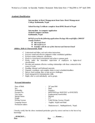 Worked as a Commis 1at Specialty Nutrition Restaurant Doha Qatar from 1st May2006 to 30th April 2008.
Academic Qualification
Intermediate in Hotel Management from Gates Hotel Management
College Kathmandu, Nepal
School leaving Certificate complete from HMG Board of Nepal
Intermediate in computer application
Oxford Computer institute
Kathmandu, Nepal
►Well versed in the following applications Package Microsoft Office 2000/XP
Family Products
 Microsoft Word
 Microsoft Excel
 Familiar with the use of the Internet and Internet Email
Abilities, Skills & Characteristic Traits
 Understand and follow oral and written instructions
 Exercise sound and effective judgment within established guidelines
 Perform routine arithmetic calculations
 Work in a team-based environment and achieve common goals
 Works under the immediate supervision of employees in higher-level
classifications
 Develop and maintain effective working relationships with those contacted in the
course of work.
 Handling Inbound and Outbound materials.
 Organize, coordinate, and complete duties to meet scheduled deadlines
 Sincere, hard working, likes to take up new challenges.
 Good managerial & communication skills.
 Highly able to work individually and in groups.
Personal Information
Date of Birth : 24th
june1984
Sex : Male
Nationality : Nepalese
Passport No.
Visa status
:
:
08459705(From 04/02/2015 to 03/02/2025)
Employment(Transferable)
Marital Status : Married
Height : 5.5”
Driving License : Valid Driving License (Nepal)
Language known : English, Nepali and Hindi
Permanent adders
: Thulosiruwari-1, Sindhupalchowk, Nepal.
I hereby certify that the above mentioned particulars given by correct and true to the best of my
knowledge
…05/08/2015… ……Kumar….
Date Sign
 