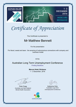 Certificate of Appreciation
This Certificate is presented to
For the presentation
At the
Australian Long Term Unemployment Conference
Finding Solutions
Mecure Hotel, Brisbane
1 – 2 December, 2016
Peter Sugg
Australian and New Zealand
Mental Health Association
Katherine Ortiz
Australian Long Term
Unemployment Conference
Mr Matthew Bennett
For blood, sweat and tears : the severing of subconscious connections with company and
business model.
 