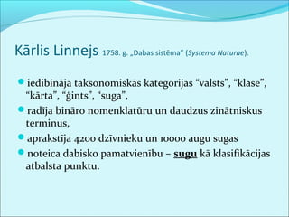 Kārlis Linnejs 1758. g. „Dabas sistēma” (Systema Naturae). 
iedibināja taksonomiskās kategorijas “valsts”, “klase”, 
“kārta”, “ģints”, “suga”, 
radīja bināro nomenklatūru un daudzus zinātniskus 
terminus, 
aprakstīja 4200 dzīvnieku un 10000 augu sugas 
noteica dabisko pamatvienību – sugu kā klasifikācijas 
atbalsta punktu. 
 