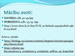 Mācību avoti: 
SAUSIŅA 1.D: 40-49.lpp. 
POROZOVA 2.D.: 33-34. lpp. 
http://www.dzm.lu.lv/bio/IT/B_10/default.aspx@tabid=9&i 
d=114.html 
Krievu valodā: 
http://biology.ru/course/content/chapteri/section/paragra 
ph3/theory.html 
http://afonin-59- 
bio.narod.ru/4_evolution/4_evolution_self/es_05_krsp.htm 
