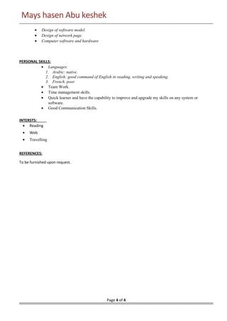 Mays hasen Abu keshekMays hasen Abu keshek
• Design of software model.
• Design of network page.
• Computer software and hardware
PERSONAL SKILLS:
• Languages:
1. Arabic: native.
2. English: good command of English in reading, writing and speaking.
3. French. poor
• Team Work.
• Time management skills.
• Quick learner and have the capability to improve and upgrade my skills on any system or
software.
• Good Communication Skills.
INTERSTS:
• Reading
• Web
• Travelling
REFERENCES:
To be furnished upon request.
Page 4 of 4
 