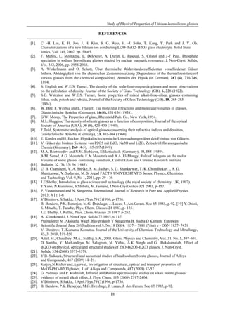 Study of Physical Properties of Lithium-borosilicate glasses 
REFERENCES 
[1]. C. -H. Lee, K. H. Joo, J. H. Kim, S. G. Woo, H. -J. Sohn, T. Kang, Y. Park and J. Y. Oh. 
Characterizations of a new lithium ion conducting Li2O–SeO2–B2O3 glass electrolyte. Solid State 
Ionics, Vol. 149, 2002, pp. 59-65. 
[2]. F. Muñoz, L. Montagne, L. Delevoye, A. Durán, L. Pascual, S. Cristol and J-F Paul. Phosphate 
speciation in sodium borosilicate glasses studied by nuclear magnetic resonance. J. Non-Cryst. Solids, 
Vol. 352, 2006, pp. 2958-2968. 
[3]. A. Winkelmann and O. Schott, Über thermische Widerstandscoefficienten verschiedener Gläser 
Inihrer. Abhängigkeit von der chemischen Zusammensetzung (Dependence of the thermal resistanceof 
various glasses from the chemical composition), Annalen der Physik (in German), 287 (4), 730-746, 
1894. 
[4]. S. English and W.E.S. Turner, The density of the soda-lime-magnesia glasses and some observations 
on the calculation of density, Journal of the Society of Glass Technology (GB), 6, 228-(1922). 
[5]. S.C. Waterton and W.E.S. Turner, Some properties of mixed alkali-lime-silica, glasses containing 
lithia, soda, potash and rubidia, Journal of the Society of Glass Technology (GB), 18, 268-285 
(1934). 
[6]. W. Bitz, F. Weibke and L. Fraeger, The molecular refractions and molecular volumes of glasses, 
Glastechnische Berichte (Germany), 16 (4), 131-134 (1938). 
[7]. G.W. Morey, The Properties of glass, Rheinhold Pub. Co., New York, 1954. 
[8]. M.L. Huggins, The density of silicate glasses as a function of composition, Journal of the optical 
Society of America (USA), 30 (8), 420-430 (1940). 
[9]. F.Told, Systematic analysis of optical glasses concerning their refractive indices and densities, 
Glastechnische Berichte (Germany), 33, 303-304 (1960). 
[10]. E. Kordes and H. Becker, Physikalisch-chemische Untersuchungen über den Feinbau von Gläsern. 
[11]. V. Gläser der binären Systeme von P2O5 mit CdO, Na2O und Li2O, Zeitschrift für anorganische 
Chemie (Germany), 260 (4-5), 185-207 (1949). 
[12]. M.A. Bezborodov and N.M. Bobkova, Silikettechaik (Germany), 10, 584 (1959). 
A.M. Sanad, A.G. Moustafa, F.A. Moustafa and A.A. El-Mongy, Role of halogens on the molar 
Volume of some glasses containing vanadium, Central Glass and Ceramic Research Institute 
[13]. Bulletin, 32 (3), 53- 56 (1985). 
[14]. U. B. Chanshetti, V. A. Shelke, S. M. Jadhav, S. G. Shankarwar, T. K. Chondhekar, A. G. 
Shankarwar, V. Sudarsan, M. S. Jogad FACTA UNIVERSITATIS Series: Physics, Chemistry 
and Technology Vol. 9, No 1, 2011, pp. 29 - 36 
[15]. J.E.Shelby, Introdution to glass science and technology (the royal society of chemistry, UK, 1997). 
T.Yano, N.Kunimine, S.Shibata, M.Yamane, J.Non-Cryst.solids 321 2003, p-157. 
[16]. P. Vasantharani and N. Sangeetha. International Journal of Research in Pure and Applied Physics. 
18 
2013; 3(1): 1-6 
[17]. V.Dimitrov, S.Sakka, J.Appl.Phys.79 (3)1996, p-1736. 
B. Bendow, P.K. Benerjee, M.G. Drexhage, J. Lucas, J. Am.Ceram. Soc 65 1985, p-92. [19] Y.Ohisti, 
S. Mitachi, T. Tanabe, Phys. Chem. Glasses 24 1983, p- 135. 
J.E. Shelby, J. Ruller, Phys. Chem. Glasses 28 1987, p-262. 
[18]. A. Klinokowski, J. Non-Cryst. Solids 72 1985,p- 117. 
PrajnaShree M ,Akshatha Wagh ,Raviprakash Y Sangeetha B. Sudha D Kamath European 
[19]. Scientific Journal June 2013 edition vol.9, No.18 ISSN: 1857 – 7881 (Print) e - ISSN 1857- 7431 
V. Dimitrov, T. Komatsu Komatsu. Journal of the University of Chemical Technology and Metallurgy, 
45, 3, 2010, 219-250 
[20]. Altaf, M., Chaudhry, M.A., Siddiqi.S.A., 2005, Glass, Physics and Chemistry, Vol. 31, No. 5, 597-601. 
D. Saritha, Y. Markandeya, M. Salagram, M. Vithal, A.K. Singh and G. Bhikshamaiah, Effect of 
Bi2O3 on physical, optical and structural studies of ZnO-Bi2O3-B2O3 glasses, J. Non-Cryst. 
[21]. Solids, 354 (2008) 5573-5579. 
[22]. Y.B. Saddeek, Structural and acoustical studies of lead sodium borate glasses, Journal of Alloys 
and Compounds, 467 (2009) 14–21. 
[23]. Sanjoy,N.Kishor and.Agarwal, Investigation of structural, optical and transport properties of 
MoO3-PbO-B2O3glasses, J. of. Alloys and Compounds, 487 (2009) 52-57 
[24]. G. Padmaja and P. Kishtaiah, Infrared and Raman spectroscopic studies on alkali borate glasses: 
[25]. evidence of mixed alkali effect, J. Phys. Chem. 113 (2009) 2397-2404. 
[26]. V.Dimitrov, S.Sakka, J.Appl.Phys.79 (3)1996, p-1736. 
[27]. B. Bendow, P.K. Benerjee, M.G. Drexhage, J. Lucas, J. Am.Ceram. Soc 65 1985, p-92. 
 