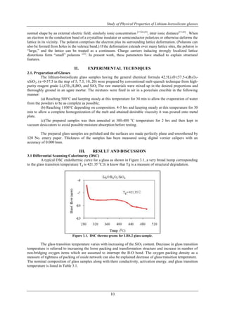 Study of Physical Properties of Lithium-borosilicate glasses 
normal shape by an external electric field; similarly ionic concentration [17,22,23], inter ionic distance[17,22] . When 
an electron in the conduction band of a crystalline insulator or semiconductor polarizes or otherwise deforms the 
lattice in its vicinity. The polaron comprises the electron plus its surrounding lattice deformation. (Polarons can 
also be formed from holes in the valence band.) If the deformation extends over many lattice sites, the polaron is 
“large,” and the lattice can be treated as a continuum. Charge carriers inducing strongly localized lattice 
distortions form “small” polarons [22]. In present work, these parameters have studied to explain structural 
features. 
II. EXPERIMENTAL TECHNIQUES 
10 
2.1. Preparation of Glasses 
The lithium-borosilicate glass samples having the general chemical formula 42.5Li2O·(57.5-x)B2O3- 
xSiO2, (x=0-57.5 in the step of 5, 7.5, 10, 20) were prepared by conventional melt-quench technique from high-purity 
reagent grade Li2CO3,H3BO3 and SiO2 The raw materials were mixed up in the desired proportions and 
thoroughly ground in an agate mortar. The mixtures were fired in air in a porcelain crucible in the following 
manner: 
(a) Reaching 500°C and keeping steady at this temperature for 30 min to allow the evaporation of water 
from the powders to be as complete as possible; 
(b) Reaching 1100°C depending on composition. 4-5 hrs and keeping steady at this temperature for 30 
min to allow a complete homogenization of the melt and attained desirable viscosity it was poured onto metal 
plate. 
(c)The prepared samples was then annealed at 300-400 oC temperature for 2 hrs and then kept in 
vacuum desiccators to avoid possible moisture absorption before testing. 
The prepared glass samples are polished and the surfaces are made perfectly plane and smoothened by 
120 No. emery paper. Thickness of the samples has been measured using digital vernier calipers with an 
accuracy of 0.0001mm. 
III. RESULT AND DISCUSSION 
3.1 Differential Scanning Calorimetry (DSC) 
A typical DSC endothermic curve for a glass as shown in Figure 3.1, a very broad hump corresponding 
to the glass transition temperature Tg is 421.35 oC.It is know that Tg is a measure of structural degradation. 
Figure 3.1. DSC thermo grams for LBS.2 glass sample. 
The glass transition temperature varies with increasing of the SiO2 content. Decrease in glass transition 
temperature is referred to increasing the loose packing and transformation structure and increase in number of 
non-bridging oxygen items which are assumed to interrupt the B-O bond. The oxygen packing density as a 
measure of tightness of packing of oxide network can also be explained decrease of glass transition temperature. 
The nominal composition of glass samples along with there conductivity, activation energy, and glass transition 
temperature is listed in Table 3.1. 
 