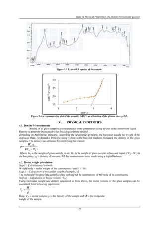 Study of Physical Properties of Lithium-borosilicate glasses 
Figure 3.3 Typical UV spectra of the sample. 
Figure 3.4.A representative plot of the quantity (αђf) ½ as a function of the photon energy (ђf). 
IV. PHYSICAL PROPERTIES 
12 
4.1. Density Measurements 
Density of all glass samples are measured at room temperature using xylene as the immersion liquid. 
Density is generally measured by the fluid displacement method 
depending on Archimedes principle. According the Archimedes principle, the buoyancy equals the weight of the 
displaced fluid. Archimedes Principle using xylene as the buoyant medium evaluated the density of the glass 
samples. The density was obtained by employing the relation: 
W 
 
a b 
W W 
( ) 
a b 
  
 
Where Wa is the weight of glass sample in air, Wb is the weight of glass sample in buoyant liquid, (Wa - Wb) is 
the buoyancy, ρb is density of buoyant. All the measurements were made using a digital balance. 
4.2. Molar weight calculation 
Step I – Calculation of wt/mole 
Weight/mole = molar weight of the constituents * mol% / 100 
Step II – Calculation of molecular weight of sample (M) 
The molecular weight of the sample (M) is nothing but the summations of Wt/mole of its constituents. 
Step III – Calculation of Molar volume (Vm) 
Using molecular weight and density calculated as from above, the molar volume of the glass samples can be 
calculated from following expression: 
m 
M 
V 
 
 
Here, Vm is molar volume, ρ is the density of the sample and M is the molecular 
weight of the sample. 
 