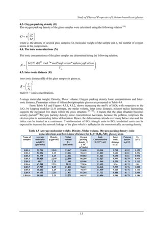 Study of Physical Properties of Lithium-borosilicate glasses 
4.3. Oxygen packing density (O) 
The oxygen packing density of the glass samples were calculated using the following relation [24] 
 x  mol ofcation valencyofcation 
 
  
  
13 
O n 
   
   
M 
  
where ρ, the density of desired glass samples, M, molecular weight of the sample and n, the number of oxygen 
atoms in the composition. 
4.4. The ionic concentrations (N) 
The ionic concentrations of the glass samples are determined using the following relation, 
23 1 6.023 10 mol * % * 
m 
N 
V 
4.5. Inter-ionic distance (R) 
Inter ionic distance (R) of the glass samples is given as, 
1 
1 3 
R 
  
  
 N 
 
Were N = ionic concentrations. 
Average molecular weight, Density, Molar volume, Oxygen packing density Ionic concentrations and Inter-ionic 
distance, Parameters values of lithium borophosphate glasses are presented in Table 4.4. 
From Table 4.5 and Figures 4.5.1, 4.5.2, shows increasing the mol% of SiO2 with respective to the 
B2O3 by keeping modifier Li2O constant, the molar volume, inter ionic distance, polaron radius decreasing, 
suggests the increased free space within the glass structure, [25, 26]; it means that the glass structure becomes 
loosely packed[27].Oxygen packing density, ionic concentration decreases, because the polaron comprises the 
electron plus its surrounding lattice deformation. Hence, the deformation extends over many lattice sites and the 
lattice can be treated as a continuum. Transformation of BO3 triangle units to BO4 tetrahedral units can be 
expected to increase the network linkage of the glass which is reflected in the monotonically increasing density. 
Table 4.5 Average molecular weight, Density, Molar volume, Oxygen packing density Ionic 
concentrations and Inter-ionic distance for Li2O·B2O3-SiO2 glass system. 
Name of 
samples 
Average 
molecular 
weight M 
(gm/mole) 
Density 
ρ (gm/cm3) 
Molar 
volume 
Vm 
(cm3/mole) 
Oxygen 
packing 
density O 
( 10-6 
m3/mole) 
Ionic 
Concentration 
N (1021 /cm3) 
Inter 
ionic 
distance 
ri (Ao) 
Polaron 
radius 
rp (Ao) 
Eg 
(eV) 
LBS.1 52.731 2.249 23.447 91.698 10.918 9.712 0.182 1.152 
LBS.2 52.254 2.25 23.224 90.423 11.022 9.681 0.181 0.556 
LBS.3 51.778 2.25 23.012 89.083 11.124 9.651 0.181 0.954 
LBS.4 50.824 2.249 22.599 86.289 11.327 9.593 0.179 0.934 
LBS.5 49.87 2.25 22.165 83.466 11.549 9.531 0.178 1.112 
LBS.6 47.248 2.251 20.99 75.036 12.195 9.36 0.175 1.01 
LBS.7 47.725 2.25 21.211 76.611 12.068 9.393 0.176 1.088 
LBS.8 48.202 2.25 21.423 78.187 11.949 9.424 0.176 1.116 
LBS.9 49.155 2.251 21.837 81.284 11.722 9.484 0.177 1.044 
LBS.10 50.109 2.25 22.271 84.192 11.494 9.546 0.179 1.186 
 