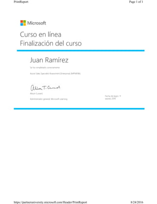 Juan Ramírez
Se ha completado correctamente:
Azure Sales Specialist Assessment (Enterprise) (MPN8186)
Curso en línea
Finalización del curso
Fecha de logro: 11
agosto 2016
Alison Cunard
Administrador general, Microsoft Learning
Page 1 of 1PrintReport
8/24/2016https://partneruniversity.microsoft.com/Header/PrintReport
 