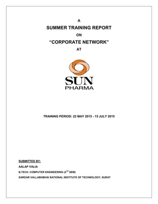 A
SUMMER TRAINING REPORT
ON
“CORPORATE NETWORK”
AT
TRAINING PERIOD: 22 MAY 2015 - 15 JULY 2015
SUBMITTED BY:
AALAP VALIA
B.TECH. COMPUTER ENGINEERING (4
TH
SEM)
SARDAR VALLABHBHAI NATIONAL INSTITUTE OF TECHNOLOGY, SURAT
 