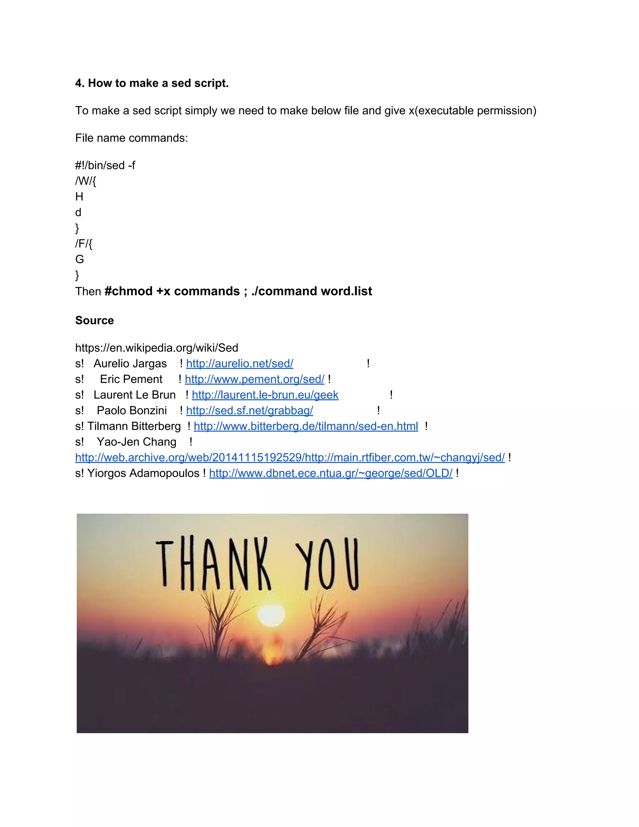 4. How to make a sed script. 
To make a sed script simply we need to make below file and give x(executable permission) 
File name commands: 
#!/bin/sed ­f 
/W/{ 
H 
d 
} 
/F/{ 
G 
} 
Then​ ​#chmod +x commands ; ./command word.list 
Source 
https://en.wikipedia.org/wiki/Sed 
s!   Aurelio Jargas    !​ ​http://aurelio.net/sed/​                       ! 
s!     Eric Pement     !​ ​http://www.pement.org/sed/​ ! 
s!   Laurent Le Brun   !​ ​http://laurent.le­brun.eu/geek​                ! 
s!    Paolo Bonzini    !​ ​http://sed.sf.net/grabbag/​                    ! 
s! Tilmann Bitterberg  !​ ​http://www.bitterberg.de/tilmann/sed­en.html​  ! 
s!    Yao­Jen Chang    ! 
http://web.archive.org/web/20141115192529/http://main.rtfiber.com.tw/~changyj/sed/​ ! 
s! Yiorgos Adamopoulos !​ ​http://www.dbnet.ece.ntua.gr/~george/sed/OLD/​ ! 
 
 
 
 