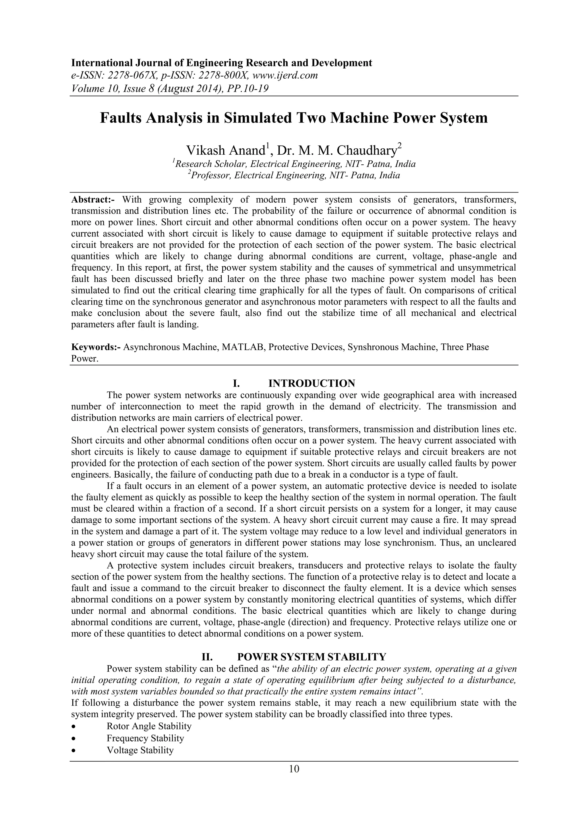 International Journal of Engineering Research and Development 
e-ISSN: 2278-067X, p-ISSN: 2278-800X, www.ijerd.com 
Volume 10, Issue 8 (August 2014), PP.10-19 
Faults Analysis in Simulated Two Machine Power System 
Vikash Anand1, Dr. M. M. Chaudhary2 
1Research Scholar, Electrical Engineering, NIT- Patna, India 
2Professor, Electrical Engineering, NIT- Patna, India 
Abstract:- With growing complexity of modern power system consists of generators, transformers, 
transmission and distribution lines etc. The probability of the failure or occurrence of abnormal condition is 
more on power lines. Short circuit and other abnormal conditions often occur on a power system. The heavy 
current associated with short circuit is likely to cause damage to equipment if suitable protective relays and 
circuit breakers are not provided for the protection of each section of the power system. The basic electrical 
quantities which are likely to change during abnormal conditions are current, voltage, phase-angle and 
frequency. In this report, at first, the power system stability and the causes of symmetrical and unsymmetrical 
fault has been discussed briefly and later on the three phase two machine power system model has been 
simulated to find out the critical clearing time graphically for all the types of fault. On comparisons of critical 
clearing time on the synchronous generator and asynchronous motor parameters with respect to all the faults and 
make conclusion about the severe fault, also find out the stabilize time of all mechanical and electrical 
parameters after fault is landing. 
Keywords:- Asynchronous Machine, MATLAB, Protective Devices, Synshronous Machine, Three Phase 
Power. 
I. INTRODUCTION 
The power system networks are continuously expanding over wide geographical area with increased 
number of interconnection to meet the rapid growth in the demand of electricity. The transmission and 
distribution networks are main carriers of electrical power. 
An electrical power system consists of generators, transformers, transmission and distribution lines etc. 
Short circuits and other abnormal conditions often occur on a power system. The heavy current associated with 
short circuits is likely to cause damage to equipment if suitable protective relays and circuit breakers are not 
provided for the protection of each section of the power system. Short circuits are usually called faults by power 
engineers. Basically, the failure of conducting path due to a break in a conductor is a type of fault. 
If a fault occurs in an element of a power system, an automatic protective device is needed to isolate 
the faulty element as quickly as possible to keep the healthy section of the system in normal operation. The fault 
must be cleared within a fraction of a second. If a short circuit persists on a system for a longer, it may cause 
damage to some important sections of the system. A heavy short circuit current may cause a fire. It may spread 
in the system and damage a part of it. The system voltage may reduce to a low level and individual generators in 
a power station or groups of generators in different power stations may lose synchronism. Thus, an uncleared 
heavy short circuit may cause the total failure of the system. 
A protective system includes circuit breakers, transducers and protective relays to isolate the faulty 
section of the power system from the healthy sections. The function of a protective relay is to detect and locate a 
fault and issue a command to the circuit breaker to disconnect the faulty element. It is a device which senses 
abnormal conditions on a power system by constantly monitoring electrical quantities of systems, which differ 
under normal and abnormal conditions. The basic electrical quantities which are likely to change during 
abnormal conditions are current, voltage, phase-angle (direction) and frequency. Protective relays utilize one or 
more of these quantities to detect abnormal conditions on a power system. 
II. POWER SYSTEM STABILITY 
Power system stability can be defined as “the ability of an electric power system, operating at a given 
initial operating condition, to regain a state of operating equilibrium after being subjected to a disturbance, 
with most system variables bounded so that practically the entire system remains intact”. 
If following a disturbance the power system remains stable, it may reach a new equilibrium state with the 
system integrity preserved. The power system stability can be broadly classified into three types. 
 Rotor Angle Stability 
 Frequency Stability 
 Voltage Stability 
10 
 