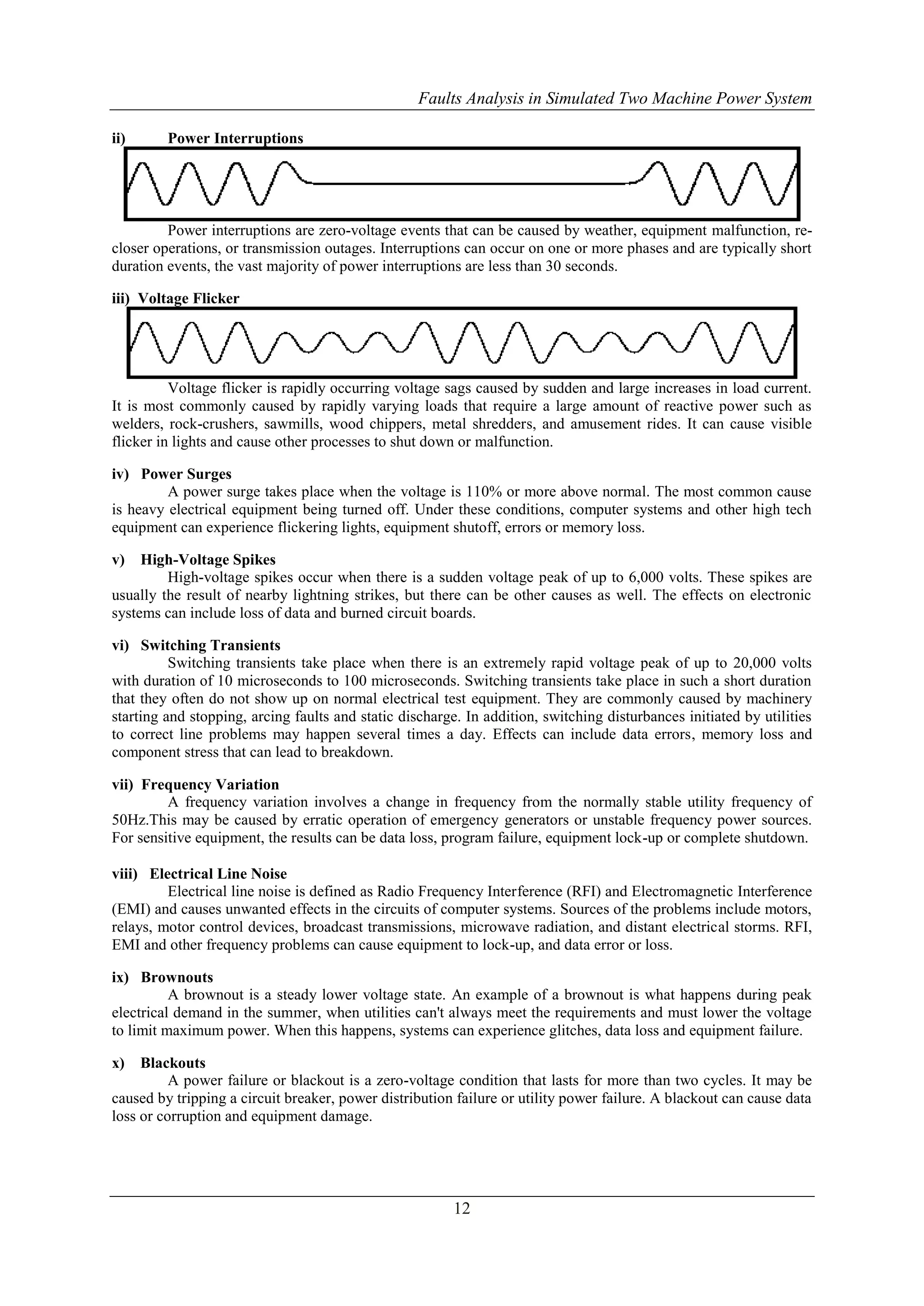 Faults Analysis in Simulated Two Machine Power System 
12 
ii) Power Interruptions 
Power interruptions are zero-voltage events that can be caused by weather, equipment malfunction, re-closer 
operations, or transmission outages. Interruptions can occur on one or more phases and are typically short 
duration events, the vast majority of power interruptions are less than 30 seconds. 
iii) Voltage Flicker 
Voltage flicker is rapidly occurring voltage sags caused by sudden and large increases in load current. 
It is most commonly caused by rapidly varying loads that require a large amount of reactive power such as 
welders, rock-crushers, sawmills, wood chippers, metal shredders, and amusement rides. It can cause visible 
flicker in lights and cause other processes to shut down or malfunction. 
iv) Power Surges 
A power surge takes place when the voltage is 110% or more above normal. The most common cause 
is heavy electrical equipment being turned off. Under these conditions, computer systems and other high tech 
equipment can experience flickering lights, equipment shutoff, errors or memory loss. 
v) High-Voltage Spikes 
High-voltage spikes occur when there is a sudden voltage peak of up to 6,000 volts. These spikes are 
usually the result of nearby lightning strikes, but there can be other causes as well. The effects on electronic 
systems can include loss of data and burned circuit boards. 
vi) Switching Transients 
Switching transients take place when there is an extremely rapid voltage peak of up to 20,000 volts 
with duration of 10 microseconds to 100 microseconds. Switching transients take place in such a short duration 
that they often do not show up on normal electrical test equipment. They are commonly caused by machinery 
starting and stopping, arcing faults and static discharge. In addition, switching disturbances initiated by utilities 
to correct line problems may happen several times a day. Effects can include data errors, memory loss and 
component stress that can lead to breakdown. 
vii) Frequency Variation 
A frequency variation involves a change in frequency from the normally stable utility frequency of 
50Hz.This may be caused by erratic operation of emergency generators or unstable frequency power sources. 
For sensitive equipment, the results can be data loss, program failure, equipment lock-up or complete shutdown. 
viii) Electrical Line Noise 
Electrical line noise is defined as Radio Frequency Interference (RFI) and Electromagnetic Interference 
(EMI) and causes unwanted effects in the circuits of computer systems. Sources of the problems include motors, 
relays, motor control devices, broadcast transmissions, microwave radiation, and distant electrical storms. RFI, 
EMI and other frequency problems can cause equipment to lock-up, and data error or loss. 
ix) Brownouts 
A brownout is a steady lower voltage state. An example of a brownout is what happens during peak 
electrical demand in the summer, when utilities can't always meet the requirements and must lower the voltage 
to limit maximum power. When this happens, systems can experience glitches, data loss and equipment failure. 
x) Blackouts 
A power failure or blackout is a zero-voltage condition that lasts for more than two cycles. It may be 
caused by tripping a circuit breaker, power distribution failure or utility power failure. A blackout can cause data 
loss or corruption and equipment damage. 
 