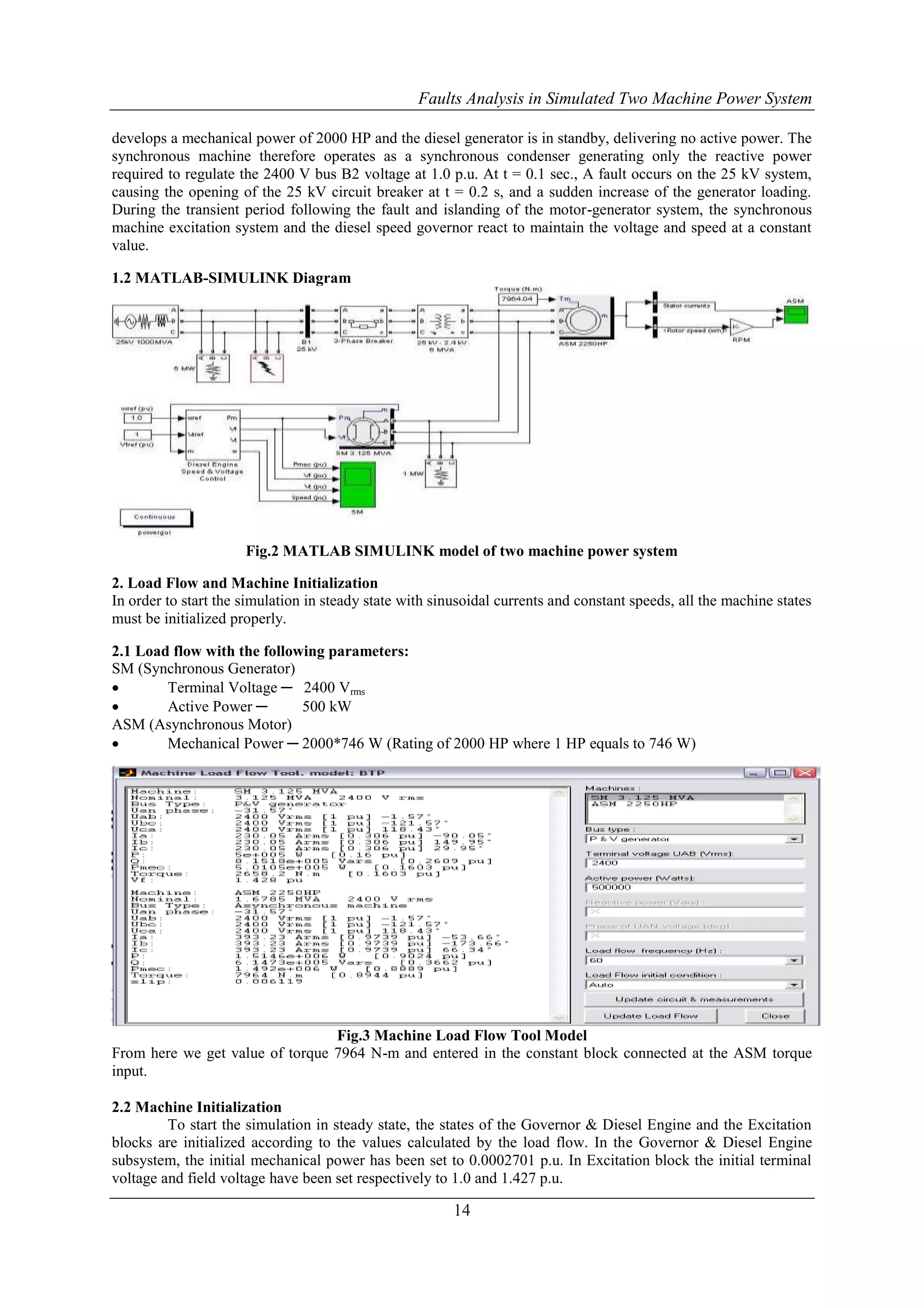 Faults Analysis in Simulated Two Machine Power System 
develops a mechanical power of 2000 HP and the diesel generator is in standby, delivering no active power. The 
synchronous machine therefore operates as a synchronous condenser generating only the reactive power 
required to regulate the 2400 V bus B2 voltage at 1.0 p.u. At t = 0.1 sec., A fault occurs on the 25 kV system, 
causing the opening of the 25 kV circuit breaker at t = 0.2 s, and a sudden increase of the generator loading. 
During the transient period following the fault and islanding of the motor-generator system, the synchronous 
machine excitation system and the diesel speed governor react to maintain the voltage and speed at a constant 
value. 
14 
1.2 MATLAB-SIMULINK Diagram 
Fig.2 MATLAB SIMULINK model of two machine power system 
2. Load Flow and Machine Initialization 
In order to start the simulation in steady state with sinusoidal currents and constant speeds, all the machine states 
must be initialized properly. 
2.1 Load flow with the following parameters: 
SM (Synchronous Generator) 
 Terminal Voltage ─ 2400 Vrms 
 Active Power ─ 500 kW 
ASM (Asynchronous Motor) 
 Mechanical Power ─ 2000*746 W (Rating of 2000 HP where 1 HP equals to 746 W) 
Fig.3 Machine Load Flow Tool Model 
From here we get value of torque 7964 N-m and entered in the constant block connected at the ASM torque 
input. 
2.2 Machine Initialization 
To start the simulation in steady state, the states of the Governor & Diesel Engine and the Excitation 
blocks are initialized according to the values calculated by the load flow. In the Governor & Diesel Engine 
subsystem, the initial mechanical power has been set to 0.0002701 p.u. In Excitation block the initial terminal 
voltage and field voltage have been set respectively to 1.0 and 1.427 p.u. 
 