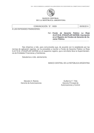 "2014 - AÑO DE HOMENAJE AL ALMIRANTE GUILLERMO BROWN, EN EL BICENTENARIO DEL COMBATE NAVAL DE MONTEVIDEO"
COMUNICACIÓN “B” 10839 08/08/2014
A LAS ENTIDADES FINANCIERAS:
Ref.: Fondo de Garantía Público La Rioja
S.A.P.E.M. (FOGAPLAR SAPEM). Inscripción
en el Registro de Fondos de Garantía de Ca-
rácter Público.
____________________________________________________________
Nos dirigimos a Uds. para comunicarles que, de acuerdo con lo establecido por las
normas de aplicación vigentes, se ha procedido a inscribir a Fondo de Garantía Público La Rioja
S.A.P.E.M. (FOGAPLAR SAPEM) en el respectivo registro, que a tal efecto lleva la Superintenden-
cia de Entidades Financieras y Cambiarias.
Saludamos a Uds. atentamente.
BANCO CENTRAL DE LA REPÚBLICA ARGENTINA
Marcelo A. Retorta Guillermo F. Trillo
Gerente de Autorizaciones Gerente Principal de
Autorizaciones y Control
 