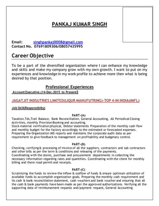 PANKAJ KUMAR SINGH
Email: singhpankaj0008@gmail.com
Contact No. 07691809306/08057435995
Career Objective
To be a part of the diversified organization where I can enhance my knowledge
and skills and make my company grow with my own growth. I want to put on my
experiences and knowledge in my work profile to achieve more then what is being
desired by that position.
Professional Experiences
Account Executive.(14-Dec-2015 to Present)
JAGATJIT INDSUTRIES LIMITED(LIQUR MANUFUTRING)-TOP 4-IN INDIA(IMFL)
Job Skill(Responsibilty)
PART-(A)
Taxation,Tds,Trail Balance, Bank Reconciliation, General Accounting, All Periodical Closing
Activities, monthly ProvisionBooking and accounting.
Stock material verificationphysical, Debtor statements Preparation of the monthly cash flow
and monthly budget for the factory accordingly to the estimated or forecasted expenses.
Preparing the Organization MIS reports and maintains the corporate audit data as per
requirement to give feedback to management on profitability and budgetary control.
PART-(B)
Checking, verifying & processing of invoice of all the suppliers, contractors and sub contractors
and other bills as per the term & conditions and releasing of the payments.
Coordinating with the stores, purchase and procurement departments in collecting the
necessary information regarding rates and quantities. Coordinating with the client for monthly
billing and there road permit and receipts.
PART-(C)
Scrutinizing the funds to review the inflow & outflow of funds & ensure optimum utilization of
available funds to accomplish organization goals. Preparing the monthly cash requirement and
its cash & bank reconciliation statement, cash vouchers and bank voucher and ensuring that all
the cash & bank payments have been made as per the approved authorizations. Verifying all the
supporting data of reimbursement requests and/payment request, General Accounting
 