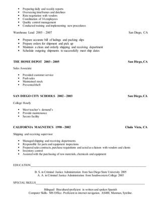  Preparing daily and weekly reports
 Overseeing timeframes and datelines
 Rate negotiation with vendors
 Coordination of 14 employees
 Quality control management
 Conducted training and implementing new procedures
Warehouse Lead 2005 – 2007 San Diego, CA
 Prepare accurate bill of ladings and packing slips
 Prepare orders for shipment and pick up
 Maintain a clean and orderly shipping and receiving department
 Schedule outgoing shipments to successfully meet ship dates
THE HOME DEPOT 2003 - 2005 San Diego, CA
Sales Associate
 Provided customer service
 Push sales
 Maintained stock
 Prevented theft
SAN DIEGO CITY SCHOOLS 2002 - 2003 San Diego, CA
College Hourly
 Meet teacher’s demand’s
 Provide maintenance
 Secure facility
CALIFORNIA MAGNETICS 1998 - 2002 Chula Vista, CA
Shipping and receiving supervisor
 Managed shipping and receiving departments
 Responsible for parts and equipment inspections
 Prepared sales contracts,purchase requisitions and acted as a liaison with vendors and clients
 Inventory control
 Assisted with the purchasing of raw materials, chemicals and equipment
EDUCATION_________________________________________________________________________
B. S. in Criminal Justice Administration from San Diego State University 2005
A. A. in Criminal Justice Administration from Southwestern College 2003
SPECIAL SKILLS_____________________________________________________________________
Bilingual/ Biocultural-proficient in written and spoken Spanish
Computer Skills- MS Office. Proficient in internet navigation. AS400, Manman, Syteline.
 
