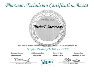 Has met all requirements for certification and merits the designation of
Certified Pharmacy Technician (CPhT)
Certification Number Initial Certification Date
Alicia E Mccready
Expiration Date
290101040754971 July 31, 2004 September 30, 2016
Executive Director/CEOChair, Board of Governors
Pharmacy Technician Certification Board
Renew By Date
August 31, 2016
 