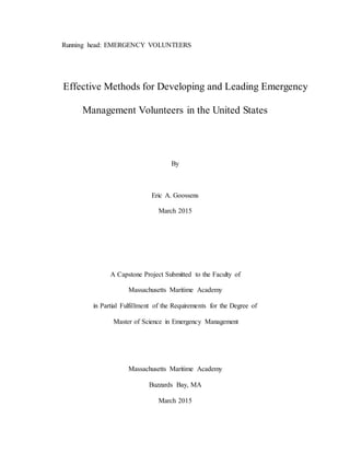 Running head: EMERGENCY VOLUNTEERS
Effective Methods for Developing and Leading Emergency
Management Volunteers in the United States
By
Eric A. Goossens
March 2015
A Capstone Project Submitted to the Faculty of
Massachusetts Maritime Academy
in Partial Fulfillment of the Requirements for the Degree of
Master of Science in Emergency Management
Massachusetts Maritime Academy
Buzzards Bay, MA
March 2015
 