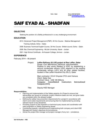 Saif Al-Shadfan – HSE 1
Doha - Qatar Phone 0097455736382
E-mail sshadfan@ccc.com.qa
saif.shadfan@gmail.com
SAIF EYAD AL - SHADFAN
OBJECTIVE
Seeking the position of a Safety professional in a very challenging environment
EDUCATION
2013: Advanced Project Management (PMP), 40 Hrs Course – Madras Management
Training institute, Doha – Qatar.
2008: Business Technical English Course, 30 Hrs Course - British council, Doha – Qatar.
2006: Bsc Chemical Engineering - Mu’tah University, Karak – Jordan.
2001: High School Certificate - Al-Hussain College, Amman – Jordan.
EXPERIENCE
February 2014 – till present
Project: Laffan Refinery (II) LR2 project at Ras Laffan, Qatar
Scope: Civil, Mechanical, Electrical, instrumentation
Pipeline & Jetty works Related to EPIC by establishing a
second condensate refinery (LR2) adjacent to the existing
condensate refinery (LR1) and all other related facilities,
located in Ras Laffan Industrial City (RLC), Qatar
Main contractor: CCJV Chiyoda CTCI Joint Venture
Client: Qatar Gas
Contract Value: US$ 185 Millions
Company: Consolidated Contractors International
Company (CCC)
Title: Deputy HSE Manager
Responsibilities:
 Planning and implementation of the Safety aspects of a Project to ensure that
deliverables are issued on schedule, project milestone dates are met, and given tasks
are completed within the allowed budget
 Defining the safety/ loss prevention requirements for a project in accordance with
client’s and codes requirements and ensuring that it is implemented by providing
relevant inputs to key disciplines.
 Providing support to site engineers on technical query issues and coordination with
client engineers on Safety engineering issues
 Contributing towards, maintaining and implementing both company and client HSE
Management System objectives and procedures.
 Advise the project Site manager and project manager of any non – compliance.
 