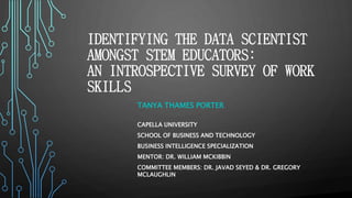 IDENTIFYING THE DATA SCIENTIST
AMONGST STEM EDUCATORS:
AN INTROSPECTIVE SURVEY OF WORK
SKILLS
TANYA THAMES PORTER
CAPELLA UNIVERSITY
SCHOOL OF BUSINESS AND TECHNOLOGY
BUSINESS INTELLIGENCE SPECIALIZATION
MENTOR: DR. WILLIAM MCKIBBIN
COMMITTEE MEMBERS: DR. JAVAD SEYED & DR. GREGORY
MCLAUGHLIN
 