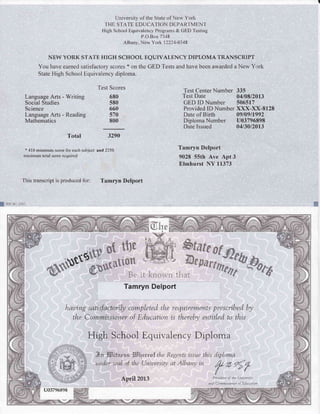 University of the State of New York
THE STATE EDUCATION DEPARTMENT
High School Equivalency Prograrns & GED Testing
P.O.Box 7348
Albany, New York 12224-0348
NEW YORK STATE HIGH SCHOOL EQUIVALENCY DIPLOMA TRANSCRIPT
You have earned satisfactory scores * on the GED Tests and have been awarded a New York
State High School Equivalency diploma.
Language Arts - Writing
Social Studies
Science
Language Arts - Reading
Mathematics
Total
x 4l 0 minimum score for each subject
minimum total score required
Test Scores
680
580
660
570
800
3290
and 2250
Test Center Number 335
Test Date 04108/2013
GED ID Number 506517
Provided ID Number XXX-XX-8128
Date of Birth 09109/1992
Diploma Number U03796898
Date Issued 0413012013
Tamryn Delport
9028 55th Ave Apt 3
Elmhurst NY f 1373
This transcript is produced for: Tamryn Delport
gsu 66t (i/0tl
w;
B,et*
haui.ng satisfactarily completed tlre requir €rz'Lewts presa"ibed W
the Cow,Lvwissioyter of Education is theret4t etwitled ta tkis
High Schootr Equivalency Diplorna
Btt E$ifnr*r It!lere., f tl,te R.egents issue ilnis dipl.oxna
iwde.r,"iad of tlee Uni.uersiN at Albanu ivt
Be it know,n that
Tamryn Delport
April20L3
@26flI/
{
Presileut of the Uniursi4,
iJ1[l Cofionissioller of E,7u ctLtittn
u03796898
 