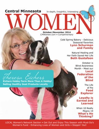 Theresa EichersEichers Hobby Farm More Than A Hobby!
Selling Healthy Goat Products Locally
LOCAL Women’s Network Section • Get Out and Enjoy This Season with Must-Do’s
Women’s Fund - Enhancing Lives of Women and Girls • Steppin’ Out!
Cold Spring Bakery - Delicious
Seasonal Favorites
Lynn Schurman
and Family
Natural Healing and
Her Faith Saved Her Life
Beth Gustafson
October is
Blind Awareness
Month - Meet our
Local
Federation
of the
Blind
The Life
of Pie
Food
Explorer
Loyalty is
Earned and
Learned
When 10 Really
Means 19
What’s He
Thinking?
 