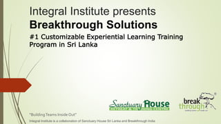 Integral Institute presents
Breakthrough Solutions
“BuildingTeams Inside Out”
Integral Institute is a collaboration of Sanctuary House Sri Lanka and Breakthrough India
#1 Customizable Experiential Learning Training
Program in Sri Lanka
 