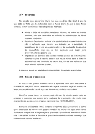 2.7 Incerteza
Não se sabe o que ocorrerá no futuro, mas essa ignorância não é total. O grau no
qual pode ser feito uso de declarações sobre o futuro difere de caso a caso. Nesse
contexto, podem-se identificar três categorias de incerteza:
Riscos – onde há suficiente precedente histórico, na forma de eventos
similares, para dar capacidade ao estímulo de probabilidades de vários
possíveis resultados;
Incertezas Estruturais – onde se vê a possibilidade de um evento único que
não é suficiente para fornecer um indicador de probabilidade. A
possibilidade do evento se apresenta através da canalização do raciocínio
de causa/efeito, mas não se tem evidencia para julgar como
provavelmente isso poderia ser;
Impossíveis de conhecer são aqueles eventos que não se pode imaginar.
Voltando-se para a história, sabe-se que houve muitos deles e pode ser
assumido que isto continuará no futuro. Mas, não se tem indícios de que
esses eventos poderiam ocorrer.
A incerteza tem de ser avaliada antes das decisões de negócios serem feitas.
2.8 Riscos e Controles
O risco é uma palavra bastante usual e apresenta uma idéia relacionada à
incerteza em relação ao futuro. Geralmente está ligada a um fator negativo, ameaça de
perda, motivo pelo qual o risco é algo a ser identificado, avaliado e controlado.
Identificar esses riscos, no entanto, pode não ser tão simples assim, pois, as
ameaças e incertezas que podem gerar prejuízos às organizações são muito mais
abrangentes do que se poderia imaginar à primeira vista [GIMENES, 2003].
Bernstein [BERNSTEIN, 1997] também compartilha desse pensamento e define
que a capacidade de definir o que poderá acontecer no futuro e de optar entre várias
alternativas é importante às organizações e que dessa capacidade de administrar o risco
e de fazer opções ousadas e de inovar é que formam elementos chaves da energia que
impulsionam o sistema econômico.
 